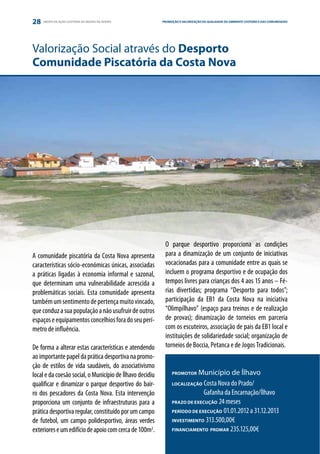 28   GRUPO DE AÇÃO COSTEIRA DA REGIÃO DE AVEIRO           PROMOÇÃO E VALORIZAÇÃO DA QUALIDADE DO AMBIENTE COSTEIRO E DAS COMUNIDADES
                                                                                                                 ESTRATÉGIA E PARCERIA




Valorização Social através do Desporto
Comunidade Piscatória da Costa Nova




                                                           O parque desportivo proporciona as condições
A comunidade piscatória da Costa Nova apresenta            para a dinamização de um conjunto de iniciativas
características sócio-económicas únicas, associadas        vocacionadas para a comunidade entre as quais se
a práticas ligadas à economia informal e sazonal,          incluem o programa desportivo e de ocupação dos
que determinam uma vulnerabilidade acrescida a             tempos livres para crianças dos 4 aos 15 anos – Fé-
problemáticas sociais. Esta comunidade apresenta           rias divertidas; programa “Desporto para todos”;
também um sentimento de pertença muito vincado,            participação da EB1 da Costa Nova na iniciativa
que conduz a sua população a não usufruir de outros        “Olimpílhavo” (espaço para treinos e de realização
espaços e equipamentos concelhios fora do seu perí-        de provas); dinamização de torneios em parceria
metro de influência.                                       com os escuteiros, associação de pais da EB1 local e
                                                           instituições de solidariedade social; organização de
De forma a alterar estas características e atendendo       torneios de Boccia, Petanca e de Jogos Tradicionais.
ao importante papel da prática desportiva na promo-
ção de estilos de vida saudáveis, do associativismo
local e da coesão social, o Município de Ílhavo decidiu        PROMOTOR   Município de Ílhavo
qualificar e dinamizar o parque desportivo do bair-            LOCALIZAÇÃO Costa Nova do Prado/

ro dos pescadores da Costa Nova. Esta intervenção              	            Gafanha da Encarnação/Ílhavo
proporciona um conjunto de infraestruturas para a              PRAZO DE EXECUÇÃO 24 meses

prática desportiva regular, constituído por um campo           PERÍODO DE EXECUÇÃO 01.01.2012 a 31.12.2013

de futebol, um campo polidesportivo, áreas verdes              INVESTIMENTO 313.500,00€

exteriores e um edifício de apoio com cerca de 100m2.          FINANCIAMENTO PROMAR 235.125,00€
 