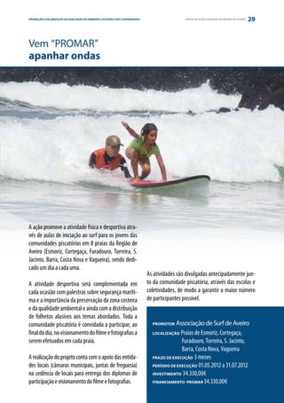 PROMOÇÃO E VALORIZAÇÃO DA QUALIDADE DO AMBIENTE COSTEIRO E DAS COMUNIDADES
ESTRATÉGIA PARCERIA                                                                           GRUPO DE AÇÃO COSTEIRA DA REGIÃO DE AVEIRO   29


Vem “PROMAR”
apanhar ondas




A ação promove a atividade física e desportiva atra-
vés de aulas de iniciação ao surf para os jovens das
comunidades piscatórias em 8 praias da Região de
Aveiro (Esmoriz, Cortegaça, Furadouro, Torreira, S.
Jacinto, Barra, Costa Nova e Vagueira), sendo dedi-
cado um dia a cada uma.
                                                                             As atividades são divulgadas antecipadamente jun-
A atividade desportiva será complementada em                                 to da comunidade piscatória, através das escolas e
cada ocasião com palestras sobre segurança maríti-                           coletividades, de modo a garantir o maior número
ma e a importância da preservação da zona costeira                           de participantes possível.
e da qualidade ambiental e ainda com a distribuição
de folhetos alusivos aos temas abordados. Toda a
comunidade piscatória é convidada a participar, ao                             PROMOTOR   Associação de Surf de Aveiro
final do dia, no visionamento do filme e fotografias a                         LOCALIZAÇÃO  Praias de Esmoriz, Cortegaça,
serem efetuados em cada praia.                                                 	            Furadouro, Torreira, S. Jacinto,
                                                                               	            Barra, Costa Nova, Vagueira
A realização do projeto conta com o apoio das entida-                          PRAZO DE EXECUÇÃO 3 meses

des locais (câmaras municipais, juntas de freguesia)                           PERÍODO DE EXECUÇÃO 01.05.2012 a 31.07.2012

na cedência de locais para entrega dos diplomas de                             INVESTIMENTO 34.330,00€

participação e visionamento do filme e fotografias.                            FINANCIAMENTO PROMAR 34.330,00€
 