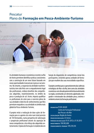 30   GRUPO DE AÇÃO COSTEIRA DA REGIÃO DE AVEIRO        PROMOÇÃO E VALORIZAÇÃO DA QUALIDADE DO AMBIENTE COSTEIRO E DAS COMUNIDADES
                                                                                                              ESTRATÉGIA E PARCERIA




Pescatur
Plano de Formação em Pesca-Ambiente-Turismo




As atividades humanas e económicas recentes na Ria      função do diagnóstico de competências inicial dos
de Aveiro permitem identificar práticas consistentes    participantes, incluindo apenas unidades de forma-
com a construção de um novo futuro baseado em           ção que resultem das suas necessidades específicas.
novas oportunidades transversais à pesca e ao turis-
mo. No entanto, a expansão da atividade marítimo-       O projeto contribui para o aproveitamento das valências
turística tem sido feita sem o enquadramento legal      estratégicas do Mar e da Ria, bem como das atividades
dos profissionais, embora beneficie das competên-       económicas com elevado potencial de desenvolvimento
cias adquiridas, maioritariamente, no âmbito da         na região, constituindo um elemento aglutinador, inte-
pesca e produção de sal. Assim, importa qualificar      grador e estruturador das atividades pesca, turismo e
os profissionais do setor para o exercício pleno da     ambiente através da formação profissional.
sua atividade e dotá-los de conhecimentos que lhes
permitam enquadrar a sua atividade no âmbito mais
global da Pesca-Ambiente-Turismo.                           PROMOTOR  FOR-MAR
                                                             	        Centro de Formação Profissional
O projeto inclui a realização de doze ações de for-         	         das Pescas e do Mar
mação para os agentes do setor num total previsto           LOCALIZAÇÃO Região de Aveiro

de 144 formandos, numa perspetiva de valorização            PRAZO DE EXECUÇÃO 22 meses

e progressão profissional através da aquisição de           PERÍODO DE EXECUÇÃO 01.01.2012 a 31.10.2013

novas competências e do reforço das adquiridas an-          INVESTIMENTO 198.985,80€

teriormente. O plano de formação é estabelecido em          FINANCIAMENTO PROMAR 149.239,35€
 