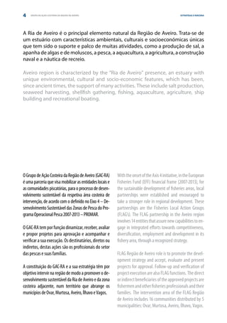 4   GRUPO DE AÇÃO COSTEIRA DA REGIÃO DE AVEIRO                                                    ESTRATÉGIA E PARCERIA




A Ria de Aveiro é o principal elemento natural da Região de Aveiro. Trata-se de
um estuário com características ambientais, culturais e socioeconómicas únicas
que tem sido o suporte e palco de muitas atividades, como a produção de sal, a
apanha de algas e de moluscos, a pesca, a aquacultura, a agricultura, a construção
naval e a náutica de recreio.

Aveiro region is characterized by the “Ria de Aveiro” presence, an estuary with
unique environmental, cultural and socio-economic features, which has been,
since ancient times, the support of many activities. These include salt production,
seaweed harvesting, shellfish gathering, fishing, aquaculture, agriculture, ship
building and recreational boating.




O Grupo de Ação Costeira da Região de Aveiro (GAC-RA)     With the onset of the Axis 4 initiative, in the European
é uma parceria que visa mobilizar as entidades locais e   Fisheries Fund (EFF) financial frame (2007-2013), for
as comunidades piscatórias, para o processo de desen-     the sustainable development of fisheries areas, local
volvimento sustentável da respetiva área costeira de      partnerships were established and encouraged to
intervenção, de acordo com o definido no Eixo 4 – De-     take a stronger role in regional development. These
senvolvimento Sustentável das Zonas de Pesca do Pro-      partnerships are the Fisheries Local Action Groups
grama Operacional Pesca 2007-2013 – PROMAR.               (FLAG’s). The FLAG partnership in the Aveiro region
                                                          involves 14 entities that assure new capabilities to en-
O GAC-RA tem por função dinamizar, receber, avaliar       gage in integrated efforts towards competitiveness,
e propor projetos para aprovação e acompanhar e           diversification, employment and development in its
verificar a sua execução. Os destinatários, diretos ou    fishery area, through a recognized strategy.
indiretos, destas ações são os profissionais do setor
das pescas e suas famílias.                               FLAG Região de Aveiro role is to promote the devel-
                                                          opment strategy and accept, evaluate and present
A constituição do GAC-RA e a sua estratégia têm por       projects for approval. Follow-up and verification of
objetivo intervir na região de modo a promover o de-      project execution are also FLAG functions. The direct
senvolvimento sustentável da Ria de Aveiro e da zona      or indirect beneficiaries of the approved projects are
costeira adjacente, num território que abrange os         fishermen and other fisheries professionals and their
municípios de Ovar, Murtosa, Aveiro, Ílhavo e Vagos.      families. The intervention area of the FLAG Região
                                                          de Aveiro includes 16 communities distributed by 5
                                                          municipalities: Ovar, Murtosa, Aveiro, Ílhavo, Vagos.
 