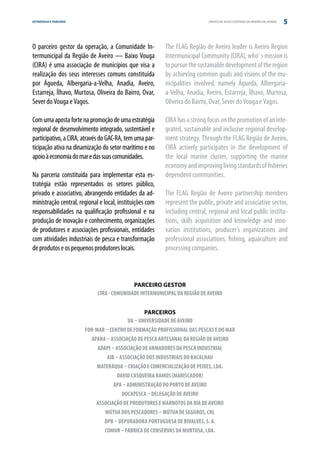 ESTRATÉGIA E PARCERIA                                                       GRUPO DE AÇÃO COSTEIRA DA REGIÃO DE AVEIRO   5


O parceiro gestor da operação, a Comunidade In-           The FLAG Região de Aveiro leader is Aveiro Region
termunicipal da Região de Aveiro — Baixo Vouga            Intermunicipal Community (CIRA), who’ s mission is
(CIRA) é uma associação de municípios que visa a          to pursue the sustainable development of the region
realização dos seus interesses comuns constituída         by achieving common goals and visions of the mu-
por Águeda, Albergaria-a-Velha, Anadia, Aveiro,           nicipalities involved, namely Águeda, Albergaria-
Estarreja, Ílhavo, Murtosa, Oliveira do Bairro, Ovar,     a-Velha, Anadia, Aveiro, Estarreja, Ílhavo, Murtosa,
Sever do Vouga e Vagos.                                   Oliveira do Bairro, Ovar, Sever do Vouga e Vagos.

Com uma aposta forte na promoção de uma estratégia        CIRA has a strong focus on the promotion of an inte-
regional de desenvolvimento integrado, sustentável e      grated, sustainable and inclusive regional develop-
participativo, a CIRA, através do GAC-RA, tem uma par-    ment strategy. Through the FLAG Região de Aveiro,
ticipação ativa na dinamização do setor marítimo e no     CIRA actively participates in the development of
apoio à economia do mar e das suas comunidades.           the local marine cluster, supporting the marine
                                                          economy and improving living standards of fisheries
Na parceria constituída para implementar esta es-         dependent communities.
tratégia estão representados os setores público,
privado e associativo, abrangendo entidades da ad-        The FLAG Região de Aveiro partnership members
ministração central, regional e local, instituições com   represent the public, private and associative sector,
responsabilidades na qualificação profissional e na       including central, regional and local public institu-
produção de inovação e conhecimento, organizações         tions, skills acquisition and knowledge and inno-
de produtores e associações profissionais, entidades      vation institutions, producer’s organizations and
com atividades industriais de pesca e transformação       professional associations, fishing, aquaculture and
de produtos e os pequenos produtores locais.              processing companies.



                                            PARCEIRO GESTOR
                             CIRA - COMUNIDADE INTERMUNICIPAL DA REGIÃO DE AVEIRO


                                                 PARCEIROS
                                          UA – Universidade de Aveiro
                        FOR-MAR – Centro de Formação Profissional das Pescas e do Mar
                          APARA – Associação de Pesca Artesanal da Região de Aveiro
                             ADAPI – Associação de Armadores da Pesca Industrial
                                 AIB – Associação dos Industriais do Bacalhau
                             MATERáQUA – Criação e Comercialização de Peixes, Lda.
                                      David Casqueira Ramos (Mariscador)
                                    APA – Administração do Porto de Aveiro
                                        DOCAPESCA – Delegação de Aveiro
                            Associação de Produtores e Marnotos da Ria de Aveiro
                                Mútua dos Pescadores – Mútua de Seguros, CRL
                               DPB – Depuradora Portuguesa de Bivalves, S. A.
                                COMUR – Fábrica de Conservas da Murtosa, Lda.
 