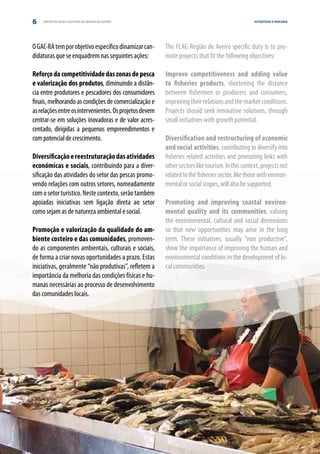 6   GRUPO DE AÇÃO COSTEIRA DA REGIÃO DE AVEIRO                                                    ESTRATÉGIA E PARCERIA




O GAC-RA tem por objetivo específico dinamizar can-      The FLAG Região de Aveiro specific duty is to pro-
didaturas que se enquadrem nas seguintes ações:          mote projects that fit the following objectives:

Reforço da competitividade das zonas de pesca            Improve competitiveness and adding value
e valorização dos produtos, diminuindo a distân-         to fisheries products, shortening the distance
cia entre produtores e pescadores dos consumidores       between fishermen or producers and consumers,
finais, melhorando as condições de comercialização e     improving their relations and the market conditions.
as relações entre os intervenientes. Os projetos devem   Projects should seek innovative solutions, through
centrar-se em soluções inovadoras e de valor acres-      small initiatives with growth potential.
centado, dirigidas a pequenos empreendimentos e
com potencial de crescimento.                            Diversification and restructuring of economic
                                                         and social activities, contributing to diversify into
Diversificação e reestruturação das atividades           fisheries related activities and promoting links with
económicas e sociais, contribuindo para a diver-         other sectors like tourism. In this context, projects not
sificação das atividades do setor das pescas promo-      related to the fisheries sector, like those with environ-
vendo relações com outros setores, nomeadamente          mental or social scopes, will also be supported.
com o setor turístico. Neste contexto, serão também
apoiadas iniciativas sem ligação direta ao setor         Promoting and improving coastal environ-
como sejam as de natureza ambiental e social.            mental quality and its communities, valuing
                                                         the environmental, cultural and social dimensions
Promoção e valorização da qualidade do am-               so that new opportunities may arise in the long
biente costeiro e das comunidades, promoven-             term. These initiatives, usually “non productive”,
do as componentes ambientais, culturais e sociais,       show the importance of improving the human and
de forma a criar novas oportunidades a prazo. Estas      environmental conditions in the development of lo-
iniciativas, geralmente “não produtivas”, refletem a     cal communities.
importância da melhoria das condições físicas e hu-
manas necessárias ao processo de desenvolvimento
das comunidades locais.
 