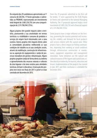 ESTRATÉGIA E PARCERIA                                                       GRUPO DE AÇÃO COSTEIRA DA REGIÃO DE AVEIRO   7


Do conjunto das 29 candidaturas apresentadas ao 1º       From the 29 proposals submitted to the first call
concurso do GAC-RA, 17 foram aprovadas e subme-          for tender, 17 were approved by the FLAG Região
tidas ao PROMAR, representando um investimento           de Aveiro and submitted to the national Managing
total elegível de 3.085.256,75€ com uma comparti-        Authority. The 17 proposals approved imply a total
cipação de 2.311.786,94€ (75%).                          investment of 3.085.256,75€ and a financial support
                                                         of 2.311.786,94€ (75%).
Alguns projetos têm grande impacto sobre o terri-
tório, promovendo a sua atratividade em termos           Some projects have a major influence on the terri-
turísticos e a visibilidade e consumo de produtos e      tory, promoting the tourism potential and increas-
serviços de origem local relacionados com a zona         ing the visibility and demand for local products
costeira. Outros projetos têm impacto direto sobre       and services related with the coastal zone. Other
as comunidades piscatórias melhorando as suas            projects have a direct impact on fishing communi-
condições de trabalho ou as suas condições sociais,      ties, improving their working or social conditions
através da reabilitação, construção de infraestrutu-     through infrastructure construction or mainte-
ras ou aquisição de equipamentos e ainda de pro-         nance, equipment acquisition and management
cessos inovadores de gestão e dinamização. Alguns        innovation. Some initiatives use the natural and
projetos propõem ainda de forma direta ou indireta       cultural resources of the lagoon and coastal zone, ei-
o aproveitamento dos recursos naturais e culturais       ther directly or indirectly, for tourism, education and
da área lagunar e da zona costeira para atividades       leisure. Implementation of the projects has started
turísticas, de lazer e educativas. A execução dos pro-   in late 2011 and their conclusion is scheduled for
jetos teve início nos finais de 2011 e prevê-se estar    December 2013.
concluída até dezembro de 2013.
 