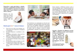 Desenvolver o gosto pela leitura e simulta-                                                                 Neste contexto, a biblioteca escolar é pois o
neamente a competência da leitura torna-se                                                                  local privilegiado para o desenvolvimento de
uma necessidade no percurso de qualquer                                                                     aprendizagens ativas, através da utilização das
aluno, uma vez que a leitura é transversal a                                                                novas tecnologias de informação e dos diver-
todos os saberes.                                                                                           sos recursos disponibilizados, para fomentar
                                                                                                            hábitos de leitura e desenvolver as competên-
Sabemos que esta                                                                                            cias literácitas.
tarefa deve começar
muito cedo, no seio
da família quando a
criança ainda não
sabe ler.

                                                      Esta tarefa deve ser continuada nos ciclos de ensi-
                                                      no sequentes, tanto pela família como pela escola.
Razões para Ler + com as Crianças:                    Tem de ser um trabalho colaborativo e articulado
                                                      entre as duas partes, que se devem complementar
    Ouvir ler em voz alta, ler em conjunto, con-     de modo a que as crianças e jovens se sintam
     versar sobre livros, desenvolve a inteligência   acompanhados e apoiados no seu percurso de leito-
     e a imaginação.                                  res.                                                  Segundo o Manifesto da Biblioteca Escolar
    Os livros enriquecem o vocabulário e a lin-                                                            (2000), ”a biblioteca escolar é parte integran-
     guagem.                                                                                                te do processo educativo e
    As imagens, informações e ideias dos livros                                                            os seus objetivos são
     alargam o conhecimento do mundo.                                                                       essenciais ao desenvolvi-
    Quem tem o hábito de ler conhece-se melhor                                                             mento da literacia, das
     a si próprio e compreende melhor os outros.
                                                                                                            competências de informa-
    Ler em conjunto é divertido, reforça o prazer
     do convívio.                                                                                           ção     do     ensino—
    Os laços afetivos entre as crianças e os adul-                                                         aprendizagem e da cultu-
     tos que lhes leem tornam-se mais fortes.                                                               ra (…)”.
     A leitura torna as crianças mais calmas, aju-                                                         Federação Internacional das Associa-
     da-as a ganhar autoconfiança e poder de                                                                ções dos Bibliotecários e Bibliotecas
     decisão.                                                                                               aprovada pela UNESCO em 1999.
 