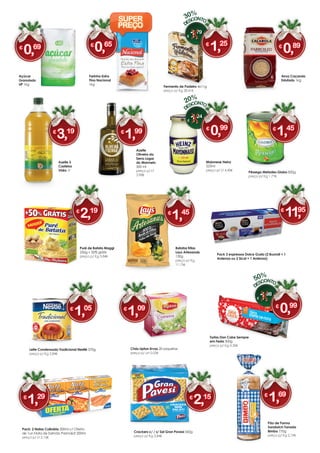 Pão de Forma
Sandwich Torrada
Bimbo 770g
preço p/ Kg 2,19€
Pêssego Metades Globo 820g
preço p/ Kg 1,77€
Crackers c/ / s/ Sal Gran Pavesi 560g
preço p/ Kg 3,84€
Azeite 3
Castelos
Vidro 1l
Arroz Caçarola
Estufado 1kg
Chás Lipton Ervas 20 saquetas
preço p/ un 0,05€
Farinha Extra
Fina Nacional
1kg
Fermento de Padeiro 4x11g
preço p/ Kg 28,41€
Tortas Dan Cake Sempre
em Festa 300g
preço p/ Kg 3,30€
Maionese Heinz
225ml
preço p/ Lt 4,40€
Açúcar
Granulado
UP 1kg
Batatas fritas
Lays Artesanais
130g
preço p/ Kg
11,15€
Pack 3 expressos Dolce Gusto (2 Buondi + 1
Ardenza ou 2 Sical + 1 Ardenza)
Puré de Batata Maggi
250g + 50% grátis
preço p/ Kg 5,84€
Azeite
Oliveira da
Serra Lagar
do Marmelo
500 ml
preço p/ Lt
3,98€
Pack: 2 Natas Culinária 200ml c/ Oferta
de 1un Nata de Salmão Parmalat 200ml
preço p/ Lt 2,15€
Leite Condensado Tradicional Nestlé 370g
preço p/ Kg 2,84€
€
1,05
€ 1,79
€
1,25
30%
€ 1,98
€
0,99
50%
€ 1,24
€
0,99
20%
€
1,69
€
1,45
€
0,65
€
2,15
€
3,19
€
0,69
€
1,45
€
1,99
€
1,29
SUPER
PREÇO
€
11,95
€
0,89
€
2,19
€
1,09
 