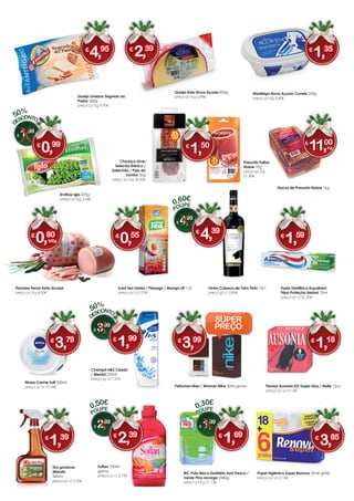 Queijo Limiano Segredo do
Pastor 500g
preço p/ Kg 9,90€
Ervilhas Iglo 375g
preço p/ Kg 2,64€
Nacos de Presunto Nobre 1kg
Vinho Cabeça de Toiro Tinto 75cl
preço p/ Lt 5,85€
Pasta Dentífrica Aquafresh
Tripa Proteção Herbal 75ml
preço p/ Lt 21,20€
Manteiga Nova Açores Cuvete 250g
preço p/ Kg 5,40€
Queijo Bola Nova Açores 400g
preço p/ Kg 5,98€
Nivea Creme Soft 200ml
preço p/ Lt 19,95€
Iced Tea Limão / Pêssego / Manga UP 1,5l
preço p/ Lt 0,37€
750ml
gama
preço p/ Lt 3,19€
Papel higiénico Super Renova 18+6r grátis
preço p/ un 0,16€
Perfumes Man / Woman Nike 30ml gama
Tira gorduras
Mistolin
545ml
preço p/ Lt 2,55€
Pensos Ausonia AD Super Alas / Noite 12un
preço p/ un 0,10€
Fiambre Perna Extra Sicasal
preço p/ Kg 8,00€
Champô H&S Classic
/ Mentol 270ml
preço p/ Lt 7,37€
WC Pato Bloco Sanitário Azul Fresco /
Verde Pino recarga 2X40g
preço p/ Kg 21,13€
0,30€
€ 1,99
POUPE
€
1,69
0,50€
€ 2,89
POUPE
€
2,39
0,60€
€ 4,99
POUPE
€
4,39
€
4,95 €
1,35€
2,39
€ 1,99
€
0,99
50%
€
0,55 €
1,59€
0,80
100g
€
3,99€
3,79 €
1,18
€ 3,99
€
1,99
50%
€
3,85€
1,39
SUPER
PREÇO
Presunto Fatias
Nobre 70g
preço p/ Kg
21,43€
Chouriço Gran
Selecão Ibérico /
Salsichão / Paio do
Lombo 50g
preço p/ Kg 30,00€
€
1,50 €
11,00
Kg
 