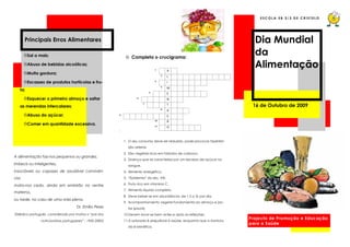 ESC OLA EB 2/3 DE CRISTELO




       Principais Erros Alimentares                                                                                          Dia Mundial
         Sal a mais;                                        ☺ Completa o crucigrama:
                                                                                                                             da
         Abuso de bebidas alcoólicas;                                                                                        Alimentação
         Muita gordura;

         Escassez de produtos hortícolas e fru-
   ta;

         Esquecer o primeiro almoço e saltar
   as merendas intercalares;                                                                                                16 de Outubro de 2009
         Abuso do açúcar;

         Comer em quantidade excessiva.



                                                           1. O seu consumo deve ser reduzido, pode provocar hiperten-
                                                             são arterial.
                                                           2. São vegetais ricos em hidratos de carbono.
A alimentação faz-nos pequenos ou grandes,
                                                           3. Doença que se caracteriza por um excesso de açúcar no
imbecis ou inteligentes,                                     sangue.
insociáveis ou capazes de saudável convivên-               4. Alimento energético.
cia;                                                       5. “Epidemia” do séc. XXI.

mata-nos cedo, ainda em embrião no ventre                  6. Fruto rico em vitamina C.
                                                           7. Alimento líquido completo.
materno,
                                                           8. Deve beber-se em abundância: de 1,5 a 3L por dia.
ou tarde, no caso de uma vida plena.
                                                           9. Acompanhamento vegetal fundamental ao almoço e jan-
                                      Dr. Emílio Peres       tar (plural).
(Médico português, considerado por muitos o “pai dos       10.Devem lavar-se bem antes e após as refeições.
                                                           11.A saturada é prejudicial à saúde, enquanto que a insatura-
                                                                                                                           Projecto de Promoção e Educação
                nutricionistas portugueses” ; 1932-2003)
                                                                                                                           para a Saúde
                                                             da é benéfica.
 