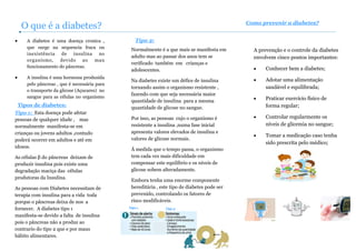 • A diabetes é uma doença cronica ,
que surge na sequencia fraca ou
inexistência de insulina no
organismo, devido ao mau
funcionamento do pâncreas.
• A insulina é uma hormona produzida
pelo pâncreas , que é necessária para
o transporte da glicose (Açucares) no
sangue para as células no organismo
O que é a diabetes?
Tipos de diabetes:
Tipo 1: Esta doença pode afetar
pessoas de qualquer idade , mas
normalmente manifesta-se em
crianças ou jovens adultos ,contudo
poderá ocorrer em adultos e até em
idosos.
As células β do pâncreas deixam de
produzir insulina pois existe uma
degradação maciça das células
produtoras da Insulina.
As pessoas com Diabetes necessitam de
terapia com insulina para a vida toda
porque o pâncreas deixa de nos a
fornecer. A diabetes tipo 1
manifesta-se devido a falta de insulina
pois o pâncreas não a produz ao
contrario do tipo 2 que e por maus
hábito alimentares.
Tipo 2:
Normalmente é a que mais se manifesta em
adulto mas ao passar dos anos tem se
verificado também em crianças e
adolescentes.
Na diabetes existe um défice de insulina
tornando assim o organismo resistente ,
fazendo com que seja necessária maior
quantidade de insulina para a mesma
quantidade de glicose no sangue.
Por isso, as pessoas cujo o organismo é
resistente a insulina ,numa fase inicial
apresenta valores elevados de insulina e
valores de glicose normais.
Á medida que o tempo passa, o organismo
tem cada vez mais dificuldade em
compensar este equilíbrio e os níveis de
glicose sobem alteradamente.
Embora tenha uma enorme componente
hereditária , este tipo de diabetes pode ser
prevenido, controlando os fatores de
risco modificáveis.
Como prevenir a diabetes?
A prevenção e o controle da diabetes
envolvem cinco pontos importantes:
• Conhecer bem a diabetes;
• Adotar uma alimentação
saudável e equilibrada;
• Praticar exercício físico de
forma regular;
• Controlar regularmente os
níveis de glicemia no sangue;
• Tomar a medicação caso tenha
sido prescrita pelo médico;
Tipo 1 Tipo 2
 