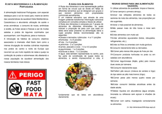 A DIETA MEDITERRÂNICA E A ALIMENTAÇÃO                            A RODA DOS ALIMENTOS                          REGRAS GERAIS PARA UMA ALIMENTAÇÃO
              PORTUGUESA                               A Roda dos Alimentos é uma representação gráfica                            SAUDÁVEL
                                                       em forma de círculo que se divide em fatias de         1- Utilizar alimentos de qualidade: limpos e frescos;
                                                       diferentes tamanhos que se designam por grupos e       2-Tomar sempre o primeiro almoço;
A alimentação tradicional Portuguesa, com especial     que     reúnem      alimentos  com      propriedades
destaque para o sul do nosso país, insere-se dentro    nutricionais semelhantes.                              3-Incluir nas refeições alimentos de todos os
                                                       É um material educativo que através de uma             sectores da roda dos alimentos, nas proporções por
das características da saudável Dieta Mediterrânica.   imagem pretende transformar informação nutricional
Caracteriza-a a abundante utilização de azeite e       complexa em conceitos simples e fáceis de utilizar.    ela sugeridas;
                                                       A Roda dos Alimentos é composta por 7 grupos de        4-Variar o mais possível de alimentos;
ervas aromáticas, o consumo de nozes, amêndoas         alimentos de diferentes dimensões, os quais
e avelãs, as frutas secas e frescas a par de muitas    indicam a proporção de peso com que cada um            5-Não passar mais de três horas e meia sem
                                                       deles deve estar presente na alimentação diária e      comer;
saladas e pratos de legumes cozinhados que             cujas porções diárias recomendadas são as
acompanham, com frequência, peixe e mariscos.          seguintes:                                             6-Evitar alimentos com muito sal;
                                                       •Cereais e derivados, tubérculos - 4 a 11 porções      7-Evitar alimentos açucarados (bolos, rebuçados,
A introdução de hábitos de consumo citadinos           •Hortícolas - 3 a 5 porções
associados à chamada «fast food» bem como a            •Fruta - 3 a 5 porções                                 refrigerantes, etc.);
                                                       •Lacticínios - 2 a 3 porções                           8-Evitar os fritos ou ementas com muita gordura;
intensa divulgação de receitas culinárias inspiradas
                                                       •Carnes, pescado e ovos - 1,5 a 4,5 porções
nos pratos do centro e norte da Europa que                                                                    9-Consumir diariamente leite ou derivados;
                                                       •Leguminosas - 1 a 2 porções
recorrem ao uso muito repetido de natas e queijo na    •Gorduras e óleos - 1 a 3 porções                      10-Comer pelo menos três peças de fruta por dia;
                                                       A água, está também representada no centro, pois       11-Consumir produtos hortícolas no prato ou em
confecção de pratos e sobremesas vão afastando a       faz parte da constituição de quase todos os
nossa população da saudável alimentação dos            alimentos, e sendo imprescindível à vida, é            saladas com abundância;

nossos familiares mais idosos.                                                                                12-Comer leguminosas (feijão, grão) pelo menos
                                                                                                              duas vezes por semana;
                                                                                                              13-Consumir diariamente sopa;
                                                                                                              14-Preferir pão escuro (mistura de centeio e trigo)
                                                                                                              do tipo saloio ao pão mais branco (trigo);
                                                                                                              15-Comer peixe pelo menos quatro vezes por
                                                                                                              semana;
                                                                                                              16-Evitar consumir bebidas alcoólicas antes da
                                                                                                              idade adulta;
                                                                                                              17-Beber líquidos em abundância (água simples,

                                                       fundamental    que   se   beba    em    abundância     limonada ou refrescos sem açúcar e infusões de
                                                       diariamente.                                           ervas);
                                                                                                              18-Comer com calma, mastigando correctamente
                                                                                                              os alimentos.
                                                                                                                                      (In, http://alimentacao2008.blogs.sapo.pt)
 
