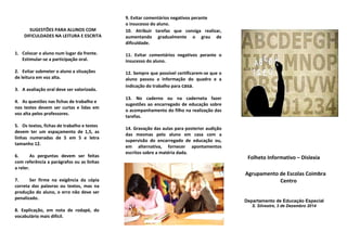 SUGESTÕES PARA ALUNOS COM
DIFICULDADES NA LEITURA E ESCRITA
1. Colocar o aluno num lugar da frente.
Estimular-se a participação oral.
2. Evitar submeter o aluno a situações
de leitura em voz alta.
3. A avaliação oral deve ser valorizada.
4. As questões nas fichas de trabalho e
nos testes devem ser curtas e lidas em
voz alta pelos professores.
5. Os textos, fichas de trabalho e testes
devem ter um espaçamento de 1,5, as
linhas numeradas de 5 em 5 e letra
tamanho 12.
6. As perguntas devem ser feitas
com referência a parágrafos ou as linhas
a reler.
7. Ser firme na exigência da cópia
correta das palavras ou textos, mas na
produção do aluno, o erro não deve ser
penalizado.
8. Explicação, em nota de rodapé, do
vocabulário mais difícil.
9. Evitar comentários negativos perante
o insucesso do aluno.
10. Atribuir tarefas que consiga realizar,
aumentando gradualmente o grau de
dificuldade.
11. Evitar comentários negativos perante o
insucesso do aluno.
12. Sempre que possível certificarem-se que o
aluno passou a informação do quadro e a
indicação do trabalho para casa.
13. No caderno ou na caderneta fazer
sugestões ao encarregado de educação sobre
o acompanhamento do filho na realização das
tarefas.
14. Gravação das aulas para posterior audição
das mesmas pelo aluno em casa com a
supervisão do encarregado de educação ou,
em alternativa, fornecer apontamentos
escritos sobre a matéria dada.
Folheto Informativo – Dislexia
Agrupamento de Escolas Coimbra
Centro
Departamento de Educação Especial
S. Silvestre, 3 de Dezembro 2014
 