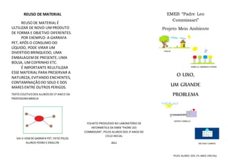 REUSO DE MATERIAL
REUSO DE MATERIAL É
ULTILIZAR DE NOVO UM PRODUTO
DE FORMA E OBJETIVO DIFERENTES.
POR EXEMPLO: A GARRAFA
PET, APÓS O CONSUMO DO
LÍQUIDO, PODE VIRAR UM
DIVERTIDO BRINQUEDO, UMA
EMBALAGEMDE PRESENTE, UMA
BOLSA, UM COFRINHO ETC.
É IMPORTANTE REULTILIZAR
ESSE MATERIAL PARA PRESERVAR A
NATUREZA,EVITANDO ENCHENTES,
CONTAMINAÇÃODO SOLO E DOS
MARES ENTRE OUTROS PERIGOS.
TEXTO COLETIVODOS ALUNOSDO 1º ANOD DA
PROFESSORA MÁRCIA
VAI-E-VEMDE GARRAFA PET, FEITO PELOS
ALUNOS PEDRO E ENDLLYN
FOLHETO PRODUZIDO NO LABORATÓRIO DE
INFORMÁTICA DA EMEB “PADRE LEO
COMMISSARI”, PELOS ALUNOS DOS 1º ANOS DO
CICLO INICIAL
2011
EMEB “Padre Leo
Commissari”
Projeto Meio Ambiente
O LIXO,
UM GRANDE
PROBLEMA
PELOS ALUNOS DOS 1ºs ANOS (INICIAL)
ISABELLA, AMANDAEPEDRO
EDHER EISABELLA
MELISSAE GABRIEL
PAULO
 