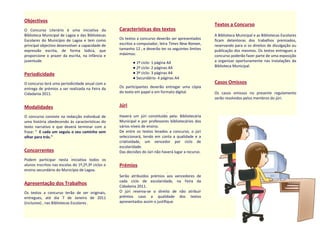 Objectivos
O Concurso Literário é uma iniciativa da
Biblioteca Municipal de Lagoa e das Bibliotecas
Escolares do Município de Lagoa e tem como
principal objectivo desenvolver a capacidade de
expressão escrita, de forma lúdica, que
proporcione o prazer da escrita, na infância e
juventude.
Periodicidade
O concurso terá uma periodicidade anual com a
entrega de prémios a ser realizada na Feira da
Cidadania 2011.
Modalidades
O concurso consiste na redacção individual de
uma história obedecendo às características do
texto narrativo e que deverá terminar com a
frase: " E cada um seguiu o seu caminho sem
olhar para trás."
Concorrentes
Podem participar nesta iniciativa todos os
alunos inscritos nas escolas do 1º,2º,3º ciclos e
ensino secundário do Município de Lagoa.
Apresentação dos Trabalhos
Os textos a concurso terão de ser originais,
entregues, até dia 7 de Janeiro de 2011
(inclusive) , nas Bibliotecas Escolares .
Características dos textos
Os textos a concurso deverão ser apresentados
escritos a computador, letra Times New Roman,
tamanho 12 , e deverão ter os seguintes limites
máximos:
● 1º ciclo- 1 página A4
● 2º ciclo- 2 páginas A4
● 3º ciclo- 3 páginas A4
● Secundário- 4 páginas A4
Os participantes deverão entregar uma cópia
do texto em papel e em formato digital.
Júri
Haverá um júri constituído pela: Bibliotecária
Municipal e por professores bibliotecários dos
vários níveis de ensino.
De entre os textos levados a concurso, o júri
seleccionará, tendo em conta a qualidade e a
criatividade, um vencedor por ciclo de
escolaridade.
Das decisões do Júri não haverá lugar a recurso.
Prémios
Serão atribuídos prémios aos vencedores de
cada ciclo de escolaridade, na Feira da
Cidadania 2011.
O júri reserva-se o direito de não atribuir
prémios caso a qualidade dos textos
apresentados assim o justifique.
Textos a Concurso
A Biblioteca Municipal e as Bibliotecas Escolares
ficam detentoras dos trabalhos premiados,
reservando para si os direitos de divulgação ou
publicação dos mesmos. Os textos entregues a
concurso poderão fazer parte de uma exposição
a organizar oportunamente nas instalações da
Biblioteca Municipal.
Casos Omissos
Os casos omissos no presente regulamento
serão resolvidos pelos membros do júri.
 