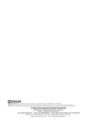 Dolby Laboratories, Inc. - 100 Potrero Avenue, San Francisco, CA 94103-4813 USA T 415-558-0200 F 415-863-1373
dolby.com - Os símbolos Dolby, Pro Logic, e D Duplo são marcas comerciais registradas do Dolby Laboratories. Surround EX é marca registrada dos Dolby Laboratories.
Todas as outras marcas comerciais permanecem propriedade de seus respectivos donos. © 2009 Dolby Laboratories, Inc. Todos os direitos reservados. S09/21393/21497

                                                        STRONG EQUIPAMENTOS CINEMATOGRÁFICOS
                                                               Representante Autorizado para vendas e serviços.
                                                                         STRONG / BARDAN INTERNATIONAL INC.
                       Fone: 55-61-34474741 - Celular: 55-61-99703516 - Nextel: 55-61-78131918 ID: 55*118*57242
                                    SHIN CA 01 Lote A Sala 402 - Deck Norte - Lago Norte - Brasília - DF - Brasil
                                          www.strong-cinema.com.br - E-mail: strong-brasil@uol.com.br
 