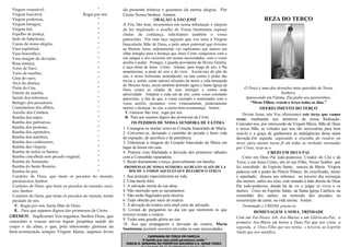 Virgem venerável,
“
Virgem louvável,
Rogai por nós
Virgem poderosa,
“
Virgem benigna,
“
Virgem fiel,
“
Espelho de justiça,
“
Sede de Sabedoria,
“
Causa de nossa alegria,
“
Vaso espiritual,
“
Vaso honorífico,
“
Vaso insigne de devoção,
“
Rosa mística,
“
Torre de Davi,
“
Torre de marfim,
“
Casa de ouro,
“
Arca da aliança,
“
Porta do Céu,
“
Estrela da manhã,
“
Saúde dos enfermos,
“
Refúgio dos pecadores,
“
Consoladora dos aflitos,
“
Auxílio dos Cristãos,
“
Rainha dos anjos,
“
Rainha dos patriarcas,
“
Rainha dos profetas,
“
Rainha dos apóstolos,
“
Rainha dos mártires,
“
Rainha dos confessores,
“
Rainha das virgens,
“
Rainha de todos os Santos,
“
Rainha concebida sem pecado original,
“
Rainha da Assunção,
“
Rainha do Santo Rosário,
“
Rainha da paz,
“
Cordeiro de Deus, que tirais os pecados do mundo,
perdoai-nos, Senhor.
Cordeiro de Deus, que tirais os pecados do mundo, ouvinos, Senhor.
Cordeiro de Deus, que tirais os pecados do mundo, tende
piedade de nós.
V. Rogai por nós, Santa Mãe de Deus.
R . Para que sejamos dignos das promessas de Cristo.

OREMOS. Suplicantes Vos rogamos, Senhor Deus, que
concedais a vossos servos lograr perpétua saúde do
corpo e da alma, e que, pela intercessão gloriosa da
bem-aventurada sempre Virgem Maria, sejamos livres

da presente tristeza e gozemos da eterna alegria. Por
Cristo Nosso Senhor. Amém.
ORAÇÃO A SÃO JOSÉ
A Vós, São José, recorremos em nossa tribulação e (depois
de ter implorado o auxílio de Vossa Santíssima esposa)
cheios de confiança, solicitamos também o vosso
patrocínio. Por esse laço sagrado que vos uniu à Virgem
Imaculada, Mãe de Deus, e pelo amor paternal que tivestes
ao Menino Jesus, ardentemente vos suplicamos que lanceis um
olhar benigno para a herança que Jesus Cristo conquistou com o
seu sangue e nos socorrais em nossas necessidades, com o vosso
auxílio e poder. Protegei, ó guarda providente da Divina Família,
a raça eleita de Jesus Cristo. Afastai, para longe de nós, ó Pai
amantíssimo, a peste do erro e do vício. Assisti-nos do alto do
céu, ó nosso fortíssimo sustentáculo, na luta contra o poder das
trevas e, assim, como outrora salvastes da morte a vida ameaçada
do Menino Jesus, assim também defendei agora a Santa Igreja de
Deus contra as ciladas de seus inimigos e contra toda
adversidade. Amparai a cada um de nós, como vosso constante
patrocínio, a fim de que, a vosso exemplo e sustentados com o
vosso auxílio, possamos viver virtuosamente, piedosamente
morrer e alcançar, no céu, a eterna bem-aventurança. Amém.
V. Glorioso São José, rogai por nós.
R. Para que sejamos dignos das promessas de Cristo.
OS PEDIDOS DE NOSSA SENHORA DE FÁTIMA
1. Consagrar-se muitas vezes ao Coração Imaculado de Maria.
2. Converter-se, deixando o caminho do pecado e fazer vida
de expiação, de sacrifício e de penitência.
3. Entronizar a imagem do Coração Imaculado de Maria em
lugar de honra em casa.
4. Praticar com fidelidade a devoção dos primeiros sábados
com a Comunhão reparadora.
5. Rezar diariamente o terço, possivelmente em família.
PROMESSAS DE NOSSA SENHORA AO BEATO ALAIN DE LA
ROCHE A TODOS AQUELES QUE REZAREM O TERÇO

1. Sua proteção especialíssima na vida.
2. Uma morte feliz.
3. A salvação eterna de sua alma.
4. Não morrerão sem os sacramentos.
5. Não serão flagelados pela miséria.
6. Tudo obterão por meio do rosário.
7. A devoção do rosário será sinal certo de salvação.
8. Livrará do purgatório no dia em que morrerem os que
tiverem rezado o rosário.
9. Terão uma grande glória no céu.
10. Aos que propagarem a devoção do rosário, Maria
Santíssima promete socorrer em todas as suas necessidades.
CAMPANHA DO TERÇO EM FAMÍLIA

“A família que reza unida permanece unida.”

IGREJA N. SENHORA DO PERPÉTUO SOCORRO E S. JUDAS TADEU

REZA DO TERÇO

O Terço é uma das devoções mais queridas de Nossa
Senhora.
Aparecendo em Fátima, Ela pediu aos pastorinhos:
“Meus Filhos, rezem o terço todos os dias.”
OFERECIMENTO DO TERÇO
Divino Jesus, nós Vos oferecemos este terço que vamos
rezar, meditando nos mistérios da nossa Redenção.
Concedei-nos, por intercessão da Virgem Maria, Mãe de Deus
e nossa Mãe, as virtudes que nos são necessárias para bem
rezá-lo e a graça de ganharmos as indulgências desta santa
devoção.Em seguida, segurando a cruzinha do rosário ou
terço, para atestar nossa fé em todas as verdades ensinadas
por Cristo, reza-se o
CREIO EM DEUS PAI
Creio em Deus Pai todo-poderoso, Criador do Céu e da
Terra; e em Jesus Cristo, um só seu Filho, Nosso Senhor, que
foi concebido do Espírito Santo; nasceu de Maria Virgem
padeceu sob o poder de Pôncio Pilatos, foi crucificado, morto
e sepultado; desceu aos infernos; ao terceiro dia ressurgiu
dos mortos, subiu aos céus, está sentado à mão direita de Deus
Pai todo-poderoso, donde há de vir a julgar os vivos e os
mortos. Creio no Espírito Santo, na Santa Igreja Católica, na
comunhão dos santos, na remissão dos pecados, na
ressurreição da carne, na vida eterna. Amém.
Terminado o CREDO, presta-se
HOMENAGEM À SSMA. TRINDADE
Com um Pai-Nosso, três Ave-Marias e um Glória-ao-Pai; a
primeira Ave-Maria em honra a Deus Pai que nos criou; a
segunda, a Deus Filho que nos remiu; e terceira, ao Espírito
Santo que nos santifica.

 