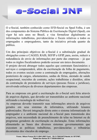 O e-Social, também conhecido como EFD-Social ou Sped Folha, é um
dos componentes do Sistema Público de Escrituração Digital (Sped), em
vigor há seis anos no Brasil, e visa formalizar digitalmente as
informações trabalhistas, previdenciárias e fiscais relativas a todos os
empregados e empregadores, tanto da iniciativa privada quanto da
pública.
Um dos principais objetivos do e-Social é a substituição gradual de
obrigações como o CAGED, RAIS, SEFIP e GFIP, para, assim, reduzir a
redundância de envio de informações por parte das empresas – já que
todos os órgãos fiscalizadores poderão acessar um único documento.
O projeto deverá abranger todos aqueles que contratam funcionários e
serviços e compreenderá, além da escrituração da folha de pagamento,
todos os eventos sociais como a contratação de empregados, alterações
posteriores de cargos, afastamentos, saídas de férias, atestado de saúde
ocupacional, rescisões de contrato, ações trabalhistas e dissídios, além
da contratação de prestadores de serviços (pessoas físicas e jurídicas),
envolvendo esforços de diversos departamentos das empresas.
Para as empresas em geral a escrituração do e-Social será feita através
de arquivos digitais, que deverão ser transmitidos ao ambiente nacional
utilizando a tecnologia de webservice.
As empresas deverão transmitir suas informações através de arquivos
gerados em seus sistemas de informática, utilizando leiautes
padronizados. Haverá integração direta entre o sistema informatizado do
empregador e o ambiente nacional do e-Social para transmissão dos
arquivos, sem necessidade de preenchimento de telas na Internet ou de
programas geradores de escrituração ou declaração. Estas informações
alimentarão as bases dos diversos sistemas governamentais que
executam as políticas trabalhistas, previdenciárias e tributárias
decorrentes dos vínculos de emprego.
Fones.: Nilson França 55-11-2841-5997 Coml., 55-11-7845-0472 Nextel, Id: 55*2*867,
Rafael dos Santos 55 11 96300-5048 Cel
 
