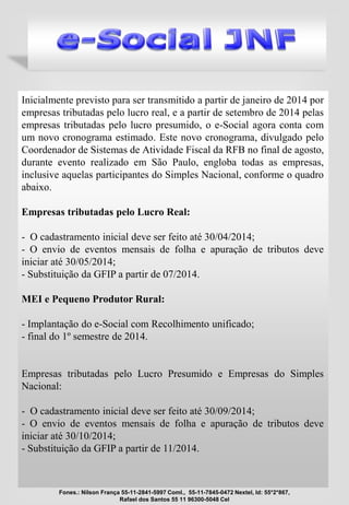 Inicialmente previsto para ser transmitido a partir de janeiro de 2014 por
empresas tributadas pelo lucro real, e a partir de setembro de 2014 pelas
empresas tributadas pelo lucro presumido, o e-Social agora conta com
um novo cronograma estimado. Este novo cronograma, divulgado pelo
Coordenador de Sistemas de Atividade Fiscal da RFB no final de agosto,
durante evento realizado em São Paulo, engloba todas as empresas,
inclusive aquelas participantes do Simples Nacional, conforme o quadro
abaixo.
Empresas tributadas pelo Lucro Real:
- O cadastramento inicial deve ser feito até 30/04/2014;
- O envio de eventos mensais de folha e apuração de tributos deve
iniciar até 30/05/2014;
- Substituição da GFIP a partir de 07/2014.
MEI e Pequeno Produtor Rural:
- Implantação do e-Social com Recolhimento unificado;
- final do 1º semestre de 2014.
Empresas tributadas pelo Lucro Presumido e Empresas do Simples
Nacional:
- O cadastramento inicial deve ser feito até 30/09/2014;
- O envio de eventos mensais de folha e apuração de tributos deve
iniciar até 30/10/2014;
- Substituição da GFIP a partir de 11/2014.
Fones.: Nilson França 55-11-2841-5997 Coml., 55-11-7845-0472 Nextel, Id: 55*2*867,
Rafael dos Santos 55 11 96300-5048 Cel
 