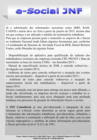 Já a substituição das informações acessórias como DIRF, RAIS,
CAGED e outras deve ser feita a partir de janeiro de 2015, mesma data
em que começa a ser utilizado o módulo da reclamatória trabalhista.
Para que as empresas possam gerar e transmitir os arquivos do e-Social
ao Ambiente Nacional ainda faltam algumas ferramentas que, conforme
o Coordenador de Sistemas de Atividade Fiscal da RFB, Daniel Belmiro
Fontes, serão liberadas da seguinte forma:
- Disponibilização do aplicativo para qualificação do cadastro dos
trabalhadores existentes nas empresas (consulta CPF, PIS/NIT e Data de
nascimento na base do sistema CNIS) – em Setembro/2013 ;
- Manual de especificação técnica do XML e conexão webservice -
divulgação em outubro/2013;
- Ambiente de testes para conexão webservice e recepção dos eventos
iniciais (pré-produção) – disponível a partir de novembro/2013 ;
- Ambiente de testes para conexão webservice e recepção do
cadastramento inicial dos trabalhadores – disponível a partir de
março/2014.
Mesmo contando com um prazo para entrega um pouco mais dilatado, e
ainda não oficializado, as empresas devem começar a trabalhar no e-
Social imediatamente, pois esta nova obrigação trará uma profunda
mudança nos processos de geração de informações fiscais e sociais.
A JNF Consultoria já esta providenciando a adequação de seus
sistemas ao e-Social, como determina as novas regras gerais para
o tratamento das informações trabalhistas, previdenciárias, tributárias e
fiscais, relativas à contratação e utilização de mão de obra, com ou sem
vínculo empregatício e, também, de outras informações previdenciárias
e fiscais previstas na lei n° 8.212, de 1991.
Fones.: Nilson França 55-11-2841-5997 Coml., 55-11-7845-0472 Nextel, Id: 55*2*867,
Rafael dos Santos 55 11 96300-5048 Cel
 