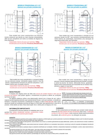 GARANTIA
A Sodramar assegura a garantia contra qualquer defeito de material ou de fabricação que o produto apresentar no período de 12 meses contados a partir da data de aquisição,
devidamente comprovada através da nota fiscal emitida pelo nosso distribuidor.
Durante o período de vigência desta garantia, comprometemo-nos a trocar ou consertar gratuitamente as peças defeituosas, quando o seu exame técnico revelar a existência
de defeitos de material ou fabricação.
Para o cumprimento desta garantia, este produto deverá ser colocado na fábrica ou no revendedor mais próximo, correndo por conta do comprador as despesas inerentes de
transporte, embalagem e seguro.
Esta garantia não se aplica a quaisquer peças ou acessórios danificados por inundações, incêndios, componentes impróprios na instalação, ou ainda, casos imprevisíveis ou
inevitáveis.
Esta garantia também fica nula e sem efeito algum, caso este produto seja entregue para conserto a pessoas não autorizadas.
Não nos responsabilizamos por danos ocorridos a este produto durante o transporte.
Reservamo-nos o direito de promover alterações no produto sem prévio aviso ao usuário.
Esta garantia somente será válida mediante a apresentação da nota fiscal de compra emitida contra o comprador inicial.
MODELO TRADICIONAL Ø 1 1/2”
Apenas uso privado (residencial)
MODELO TRADICIONAL Ø2”
Para uso privado ou público
MODELO MARINHEIRO Ø 1 1/2”
Apenas uso privado (residencial)
MODELO CONFORT Ø 1 1/2”
Apenas uso privado (residencial)
Este modelo tem como característica sua estrutura
tubular acessível que atende as mais diversas necessidades,
além de ser compatível com todos os modelos de degraus da
linha Sodramar.
Capacidade máxima de peso por banhista: 100kg
Escada para uso em piscinas: Privativas (Residênciais)
Este modelo tem como característica a robustez da sua
estrutura tubular de Ø2", que aumenta consideravelmente seu
limite máximo de sustentação, transmitindo uma sensação de
segurança ainda maior aos banhistas.
Capacidade máxima de peso por banhista: 180kg
Escada para uso em piscinas: Privativas ou públicas.
Este modelo tem como característica o compacto design
da sua estrutura tubular, otimizando espaço dentro e fora da
piscina, extremamente funcional em piscinas pequenas e com
espaço restrito para circulação externa.
Capacidade máxima de peso por banhista: 100kg
Escada para uso em piscinas: Privativas (Residênciais)
Este modelo tem como característica o design da sua
estrutura tubular projetada especialmente para facilitar a entrada
e saída da piscina, de idosos, deficientes físicos, gestantes,
obesos entre outras pessoas que necessitam de um acesso mais
cômodo e seguro no seu lazer.
Capacidade máxima de peso por banhista: 100kg
Escada para uso em piscinas: Privativas (Residênciais)
Consideramos piscinas públicas as instaladas para os se-
guintes fins; clubes, academias, escolas, condomínios, hotéis,
motéis e residências com piscinas para locação.
CUIDADO!
O não cumprimento às instruções que constam neste manual,
referentes ao limite máximo de peso do banhista, bem como, a utilização
correta e a vida útil do degrau, pode ocasionar desde quebra prematura
do produto, até acidentes graves na utilização da escada.
INFORMAÇÃO IMPORTANTE
A limpeza dos degraus deve ser feita com escova de cerdas macias e sem uso de
produtos de limpeza, que podem agredir o revestimento da piscina e alterar as condições
químicas da água.
Os degraus plásticos sofrem uma deterioração natural com o tempo de uso, onde o
material perde progressivamente suas características físicas, como por exemplo, a resistência.
Portanto, a empresa recomenda a substituição do degrau a cada 3 anos de uso, bem como,
devemos manter as condições químicas da água no nível ideal, para garantirmos a vida útil do
produto. (Vide tabela ao lado). Esta observação não é válida para os degraus em inox.
MANUTENÇÃO
NOTA: O processo de fabricação das escadas prevê uma
variação dimensional de 5cm para mais ou menos, portanto,
sempre utilize a própria escada como gabarito dimensional,
as dimensões acima são apenas referenciais.
Dimensões em (mm) Dimensões em (mm)
Dimensões em (mm)
Dimensões em (mm)
 