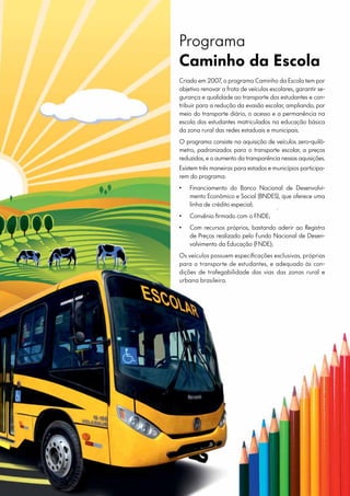 Programa
Caminho da Escola
Criado em 2007, o programa Caminho da Escola tem por
objetivo renovar a frota de veículos escolares, garantir se-
gurança e qualidade ao transporte dos estudantes e con-
tribuir para a redução da evasão escolar, ampliando, por
meio do transporte diário, o acesso e a permanência na
escola dos estudantes matriculados na educação básica
da zona rural das redes estaduais e municipais.
O programa consiste na aquisição de veículos zero-quilô-
metro, padronizados para o transporte escolar, a preços
reduzidos, e o aumento da transparência nessas aquisições.
Existem três maneiras para estados e municípios participa-
rem do programa:
•	 Financiamento do Banco Nacional de Desenvolvi-
mento Econômico e Social (BNDES), que oferece uma
linha de crédito especial;
•	 Convênio firmado com o FNDE;
•	 Com recursos próprios, bastando aderir ao Registro
de Preços realizado pelo Fundo Nacional de Desen-
volvimento da Educação (FNDE);
Os veículos possuem especificações exclusivas, próprias
para o transporte de estudantes, e adequado às con-
dições de trafegabilidade das vias das zonas rural e
urbana brasileira.
 