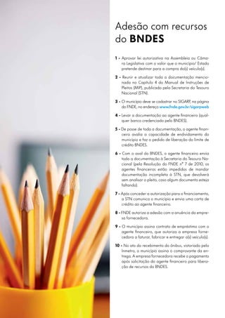 Adesão com recursos
do BNDES
1 - Aprovar lei autorizativa na Assembleia ou Câma-
ra Legislativa com o valor que o município/ Estado
pretende destinar para a compra do(s) veículo(s).
2 - Reunir e atualizar toda a documentação mencio-
nada no Capítulo 4 do Manual de Instruções de
Pleitos (MIP), publicado pela Secretaria do Tesouro
Nacional (STN).
3 - O município deve se cadastrar no SIGARP, na página
do FNDE, no endereço www.fnde.gov.br/sigarpweb
4 - Levar a documentação ao agente financeiro (qual-
quer banco credenciado pelo BNDES).
5 - De posse de toda a documentação, o agente finan-
ceiro avalia a capacidade de endividamento do
município e faz o pedido de liberação do limite de
crédito BNDES.
6 - Com o aval do BNDES, o agente financeiro envia
toda a documentação à Secretaria do Tesouro Na-
cional (pela Resolução do FNDE n° 7 de 2010, os
agentes financeiros estão impedidos de mandar
documentação incompleta à STN, que devolverá
sem analisar o pleito, caso algum documento esteja
faltando).
7 - Após conceder a autorização para o financiamento,
a STN comunica o município e envia uma carta de
crédito ao agente financeiro.
8 - FNDE autoriza a adesão com a anuência da empre-
sa fornecedora.
9 - O município assina contrato de empréstimo com o
agente financeiro, que autoriza a empresa forne-
cedora a faturar, fabricar e entregar o(s) veículo(s).
10 - No ato do recebimento do ônibus, vistoriado pelo
Inmetro, o município assina o comprovante da en-
trega. A empresa fornecedora recebe o pagamento
após solicitação do agente financeiro para libera-
ção de recursos do BNDES.
 