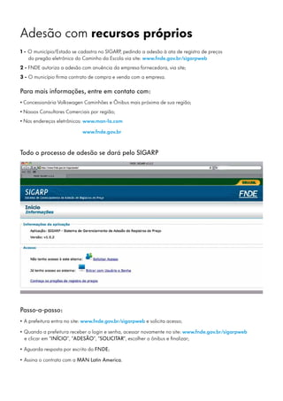 Adesão com recursos próprios
1 - O município/Estado se cadastra no SIGARP, pedindo a adesão à ata de registro de preços
do pregão eletrônico do Caminho da Escola via site: www.fnde.gov.br/sigarpweb
2 - FNDE autoriza a adesão com anuência da empresa fornecedora, via site;
3 - O município firma contrato de compra e venda com a empresa.
Para mais informações, entre em contato com:
• Concessionária Volkswagen Caminhões e Ônibus mais próxima de sua região;
• Nossos Consultores Comerciais por região;
• Nos endereços eletrônicos:	www.man-la.com
		 www.fnde.gov.br
Todo o processo de adesão se dará pelo SIGARP
Passo-a-passo:
• A prefeitura entra no site: www.fnde.gov.br/sigarpweb e solicita acesso;
• Quando a prefeitura receber o login e senha, acessar novamente no site: www.fnde.gov.br/sigarpweb
e clicar em “INÍCIO”, “ADESÃO”, “SOLICITAR”, escolher o ônibus e finalizar;
• Aguarda resposta por escrito do FNDE;
• Assina o contrato com a MAN Latin America.
 