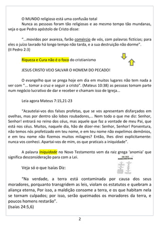 O MUNDO religioso está uma confusão total
        Nunca as pessoas foram tão religiosas e ao mesmo tempo tão mundanas,
veja o que Pedro apóstolo de Cristo disse:

         “...movidos por avareza, farão comércio de vós, com palavras fictícias; para
eles o juízo lavrado há longo tempo não tarda, e a sua destruição não dorme”.
(II Pedro 2:3)

        Riqueza e Cura não é o foco do cristianismo

        JESUS CRISTO VEIO SALVAR O HOMEM DO PECADO!

       O evangelho que se prega hoje em dia em muitos lugares não tem nada a
ver com “... tomar a cruz e seguir a cristo”. (Mateus 10:38) as pessoas tomam parte
num negócio lucrativo de dar e receber e chamam isso de Igreja...

        Leia agora Mateus 7:15,21-23

       “Acautelai-vos dos falsos profetas, que se vos apresentam disfarçados em
ovelhas, mas por dentro são lobos roubadores,... Nem todo o que me diz: Senhor,
Senhor! entrará no reino dos céus, mas aquele que faz a vontade de meu Pai, que
está nos céus. Muitos, naquele dia, hão de dizer-me: Senhor, Senhor! Porventura,
não temos nós profetizado em teu nome, e em teu nome não expelimos demônios,
e em teu nome não fizemos muitos milagres? Então, lhes direi explicitamente:
nunca vos conheci. Apartai-vos de mim, os que praticais a iniquidade”.

         A palavra Iniquidade no Novo Testamento vem da raiz grega ‘anomia’ que
significa desconsideração para com a Lei.

        Veja só o que Isaías Diz:

        “Na verdade, a terra está contaminada por causa dos seus
moradores, porquanto transgridem as leis, violam os estatutos e quebram a
aliança eterna, Por isso, a maldição consome a terra, e os que habitam nela
se tornam culpados; por isso, serão queimados os moradores da terra, e
poucos homens restarão”.
(Isaías 24:5,6)

                                         2
 