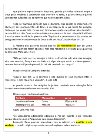 Que palavra impressionante! Enquanto grande parte dos humanos culpa a
Deus pelas misérias e catástrofes que ocorrem na terra, a palavra mostra que os
verdadeiros culpados são os homens que não respeitam as leis.

       Todo ser humano gosta de cura e dinheiro, mas poucos se importam em
obedecer aos mandamentos de Deus, a mensagem de Jesus nunca foi popular,
tanto que por causa dela, Ele mesmo foi morto e muitos seguidores dele também,
nesses últimos dias Deus tem levantado um remanescente que zela pela fidelidade
à sua Lei com sacrifício da própria vida “Aqui está a perseverança dos santos, os
que guardam os mandamentos de Deus e a fé em Jesus”. (Apocalipse 14:12)

        A maioria dos pastores ensina que os 10 mandamentos são do Velho
Testamentoe por isso foram abolidos, mas esse raciocínio é refutado pelas palavras
de Jesus em Mateus 5:17,18:

       “Não penseis que vim revogar a Lei ou os Profetas; não vim para revogar,
vim para cumprir, Porque em verdade vos digo: até que o céu e a terra passem,
nem um i ou um til jamais passará da Lei, até que tudo se cumpra”.

       O Apóstolo João Completa dizendo:

       “Aquele que diz: Eu o conheço e não guarda os seus mandamentos é
mentiroso, e nele não está a verdade”. (I João 2:4)

       A grande maioria das religiões hoje tem prestado uma adoração falsa
baseada no sentimentalismo e desrespeito à lei

       Observe que resultado desastroso
          Símbolo                 Mesmo Que             Verso
          Sentimentalismo         Carne                 Efésios 4:31
          Desrespeito à Lei       Mentira               I João 2:4
       Agora Leia João 4:23

       “os verdadeiros adoradores adorarão o Pai em espírito e em verdade;
porque são estes que o Pai procura para seus adoradores”.
       Enquanto Deus procura adoradores que o adorem em espírito e em
verdade, o mundo religioso apresenta uma adoração carnal e mentirosa.


                                        3
 