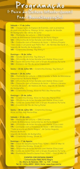 Programação
1o Feira da Leitura Infanto-Juvenil
        Fnac/BarraShoppingSul

 Sábado – 17 de Julho
 14h – Inauguração do Espaço de Eventos, com a presença
 do padrinho da Feira, Moacyr Scliar, seguido de Sessão
 de Autógrafos das obras do autor.
 15h – Mediação de Leitura – ONG Cirandar
 e Rede de Bibliotecas Comunitárias de Porto Alegre
 16h – Oficininha de Artes Koralle com Atelier Elisa Lisoti
 17h – Contação com a Presença do Autor – Editora Projeto
 “Dez casas e um poste que Pedro fez”, de Hermes Bernardi Jr.,
 seguido de Sessão de Autógrafos.
 18h – Cineminha Disney: Toy Story II

 Domingo – 18 de Julho
 15h – Sessão Cineminha: Toy Story II
 16h – Oficininha de Artes Koralle com Atelier Elisa Lisoti
 17h – Canto do Conto Fnac com o Grupo Atuadores Pur’arte
 18h – Encontro de Fãs da série Crepúsculo

 Sexta – 23 de Julho 18h – Cineminha Disney: Toy Story II

 Sábado – 24 de Julho
 15h – Mediação de Leitura – ONG Cirandar e Rede de Bibliotecas
 Comunitárias de Porto Alegre
 16h – Oficininha de Artes Koralle com Atelier Elisa Lisoti
 17h – Contação com a Presença do Autor – Editora Libretos:
 “Um Dia de Gato”, de Valesca de Assis, seguido de Sessão
 de Autógrafos
 18h – Cineminha Disney: Alice no País das Maravilhas

 Domingo – 25 de Julho
 15h – Cineminha Disney: Alice no País das Maravilhas
 16h – Oficininha de Artes Koralle com Atelier Elisa Lisoti
 17h – Canto do Conto Fnac com o Grupo Atuadores Pur’arte
 18h – Encontro de Fãs de Harry Potter

 Sexta – 30 de Julho 18h – Cineminha Disney:
 Alice no País das Maravilhas

 Sábado – 31 de Julho
 15h – Mediação de Leitura – ONG Cirandar
 e Rede de Bibliotecas Comunitárias de Porto Alegre
 16h – Oficininha de Artes Koralle com Atelier Elisa Lisoti
 17h – Contação com a Presença do Autor – BR1 Editores:
 “Cadu procura em Porto Alegre”, de Carlos Augusto
 Pessoa de Brum,
 seguido de Sessão de Autógrafos
 18h – Cineminha Disney: Shrek III

 Domingo – 1o de Agosto
 14h – Início do Desafio Game Fnac/SONY – God Of War III
 15h – Cineminha Disney: Shrek III
 16h – Oficininha de Artes Koralle com Atelier Elisa Lisoti
 17h – Canto do Conto Fnac com o Grupo Atuadores Pur’arte
 18h – Premiação Desafio Game Fnac/SONY – God Of War III
                 EVENTOS COM ENTRADA FRANCA
                 Comunicação FNAC Porto Alegre
           Av. Diário de Notícias, 300 - Lj. 1121 - Cristal
      Tel. 51 - 3396-2003/ 2004 | Visite: www.fnac.com.br
 