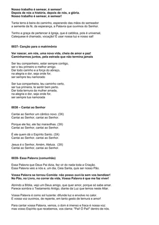 Nosso trabalho é semear, é semear!
Depois de nós a história, depois de nós, a glória.
Nosso trabalho é semear, é semear!

Tanta terra à beira do caminho, esperando das mãos do semeador
a semente da fé, da esperança, a Palavra que ouvimos do Senhor.

Tenho a graça de pertencer à Igreja, que é católica, pois é universal,
Catequese é chamado, vocação! É usar nossa luz e nosso sal!


0037- Canção para o matrimônio

Ver nascer, em nós, uma nova vida, cheia de amor e paz!
Caminharmos juntos, pela estrada que não termina jamais

Ser teu companheiro, estar sempre contigo,
ser o teu primeiro e melhor amigo.
Dar todo carinho e a força do abraço,
na alegria e dor, seja onde for,
ser sempre teu namorado

Ser tua companheira, teu caminho certo,
ser tua primeira, te sentir bem perto.
Dar toda ternura da mulher amada,
na alegria e dor, seja onde for,
ser sempre tua namorada


0038 – Cantai ao Senhor

Cantai ao Senhor um cântico novo. (3X)
Cantai ao Senhor, cantai ao Senhor.

Porque ele fez, ele faz maravilhas. (3X)
Cantai ao Senhor, cantai ao Senhor.

É ele quem dá o Espírito Santo. (3X)
Cantai ao Senhor, cantai ao Senhor.

Jesus é o Senhor, Amém, Aleluia. (3X)
Cantai ao Senhor, cantai ao Senhor.


0039- Essa Palavra (comunhão)

Essa Palavra que Deus Pai dizia, fez vir do nada toda a Criação.
Essa Palavra veio a nós e, um dia, Ceia Santa, quis ser nosso Pão.

Vossa Palavra se tornou Comida: não posso ouvi-la sem vos bendizer!
No Pão, no Livro, no correr da vida, Vossa Palavra é que me faz viver!

Abrindo a Bíblia, vejo um Deus amigo, que quer amor, porque só sabe amar.
Parece sombra o Testamento Antigo, diante da Luz que temos neste Altar.

Vossa Palavra é como sol luzente: difunde luz e envolve no calor.
E vossa voz ouvimos, de repente, em tanto gesto de ternura e amor!

Para cantar vossa Palavra, vemos, o dom é imenso e fraca é nossa voz:
mas vosso Espírito que recebemos, vos clama: "Pai! Ó Pai!" dentro de nós.
 
