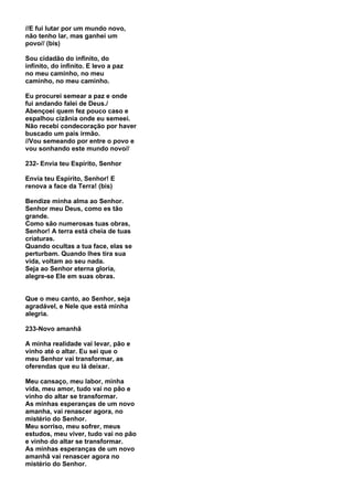 //E fui lutar por um mundo novo,
não tenho lar, mas ganhei um
povo// (bis)

Sou cidadão do infinito, do
infinito, do infinito. E levo a paz
no meu caminho, no meu
caminho, no meu caminho.

Eu procurei semear a paz e onde
fui andando falei de Deus./
Abençoei quem fez pouco caso e
espalhou cizânia onde eu semeei.
Não recebi condecoração por haver
buscado um pais irmão.
//Vou semeando por entre o povo e
vou sonhando este mundo novo//

232- Envia teu Espírito, Senhor

Envia teu Espírito, Senhor! E
renova a face da Terra! (bis)

Bendize minha alma ao Senhor.
Senhor meu Deus, como es tão
grande.
Como são numerosas tuas obras,
Senhor! A terra está cheia de tuas
criaturas.
Quando ocultas a tua face, elas se
perturbam. Quando lhes tira sua
vida, voltam ao seu nada.
Seja ao Senhor eterna gloria,
alegre-se Ele em suas obras.


Que o meu canto, ao Senhor, seja
agradável, e Nele que está minha
alegria.

233-Novo amanhã

A minha realidade vai levar, pão e
vinho até o altar. Eu sei que o
meu Senhor vai transformar, as
oferendas que eu lá deixar.

Meu cansaço, meu labor, minha
vida, meu amor, tudo vai no pão e
vinho do altar se transformar.
As minhas esperanças de um novo
amanha, vai renascer agora, no
mistério do Senhor.
Meu sorriso, meu sofrer, meus
estudos, meu viver, tudo vai no pão
e vinho do altar se transformar.
As minhas esperanças de um novo
amanhã vai renascer agora no
mistério do Senhor.
 