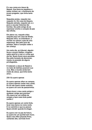 E o seu nome era Jesus de
Nazaré. Sua fama se espalhou e
todos vinham ver, o fenômeno do
jovem pregador, que tinha tanto
amor.

Naquelas praias, naquele mar,
naquele rio. Em casa de Zaqueu.
Naquela estrada, naquele sol, e o
povo a escutar historias tão
bonitas. Seu jeito amigo de se
expressar enchia o coração de paz
tão infinita.

Em plena rua, naquele chão;
naquele poço em casa de Simão.
Naquela relva, no entardecer, o
mundo viu nascer a paz de uma
esperança. Seu jeito puro de
perdoar, fazia o coração voltar a
ser criança.

Um certo dia, ao tribunal, alguém
levou o jovem Galileu; ninguém
sabia qual foi o mal e o crime que
ele fez. Quais foram seus pecados.
Seu jeito honesto de denunciar,
mexeu na posição de alguns
privilegiados.

E mataram a Jesus de Nazaré e
no meio de ladrões puseram sua
cruz. Mas o mundo ainda tem
medo de Jesus, que tinha tanto
amor..

235- Eu quero apenas

Eu quero apenas olhar os campos,
eu quero apenas cantar meu canto.
Eu só não quero cantar sozinho,
eu quero um coro de passarinhos.

Quero levar o meu canto amigo a
qualquer amigo que precisar.
//Eu quero ter um milhão de
amigos e bem mais forte poder
cantar.//

Eu quero apenas um vento forte,
levar meu barco no rumo norte.
E no caminho o que eu pescar
Quero dividir quando lá chegar.

Eu quero crer na paz do futuro,
eu quero ter um quintal sem muro.
Quero meu filho pisando firme,
cantando alto, sorrindo livre!
 