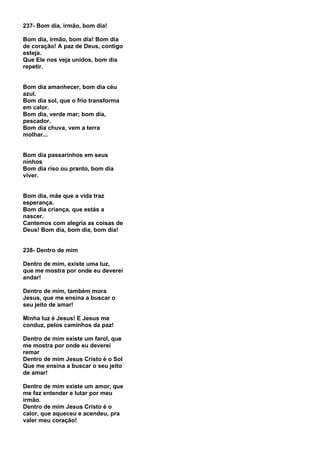 237- Bom dia, irmão, bom dia!

Bom dia, irmão, bom dia! Bom dia
de coração! A paz de Deus, contigo
esteja.
Que Ele nos veja unidos, bom dia
repetir.


Bom dia amanhecer, bom dia céu
azul.
Bom dia sol, que o frio transforma
em calor.
Bom dia, verde mar; bom dia,
pescador.
Bom dia chuva, vem a terra
molhar...


Bom dia passarinhos em seus
ninhos
Bom dia riso ou pranto, bom dia
viver.


Bom dia, mãe que a vida traz
esperança.
Bom dia criança, que estás a
nascer.
Cantemos com alegria as coisas de
Deus! Bom dia, bom dia, bom dia!


238- Dentro de mim

Dentro de mim, existe uma luz,
que me mostra por onde eu deverei
andar!

Dentro de mim, também mora
Jesus, que me ensina a buscar o
seu jeito de amar!

Minha luz é Jesus! E Jesus me
conduz, pelos caminhos da paz!

Dentro de mim existe um farol, que
me mostra por onde eu deverei
remar
Dentro de mim Jesus Cristo é o Sol
Que me ensina a buscar o seu jeito
de amar!

Dentro de mim existe um amor, que
me faz entender e lutar por meu
irmão.
Dentro de mim Jesus Cristo é o
calor, que aqueceu e acendeu, pra
valer meu coração!
 