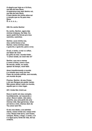 A alegria que hoje eu vi lá fora,
me fala de meu Deus.
A esperança que aqui dentro vai,
me fala de meu Deus.
E bem dentro de minha alma sai
a canção que eu fiz para meu
Deus.
Ô, o, o, o, o,...


240- Eu venho Senhor

Eu venho, Senhor, agora das
minhas tristezas, lhe falar. Eu
quero pedir-lhe forcas pro meu
caminho, caminhar.

Senhor, ouve minha voz,
meu canto busca a luz.
Senhor, toma minhas mãos
e guia-me, e guia-me, para a cruz.

O sol, o vento, o mar e o olhar,
me falam de você.
Eu grito ao meu mundo triste:
“o amor existe, só você não vê”

Senhor, sua voz e mansa
é como a brisa, como o luar.
Se escuta, ainda, no vento,
apesar do tempo, você falar.

Amar transformando o mundo
é a missão que você me traz.
Fazer do mundo sofrido, sua morada,
um mundo de paz

Preciso, Senhor, do seu Corpo
e do seu Sangue pra poder cantar.
Não posso deixar vazio no mundo,
aquele que e o meu lugar.

241- Irmão Sol, Irmã Lua

Doce é sentir em meu coração,
humildemente, vai nascendo o
amor. Doce é saber, não estou
sozinho, sou uma parte de uma
imensa vida. Que generosa, reluz
em torno a mim, imenso dom do
Teu amor sem fim.

O céu nos deste, e as estrelas
claras, nosso irmão sol, nossa irmã
a lua. Nossa mãe terra, com frutos,
campos, flores, o fogo, o vento, o ar
e a água pura, fonte de vida, de tua
criatura.
 