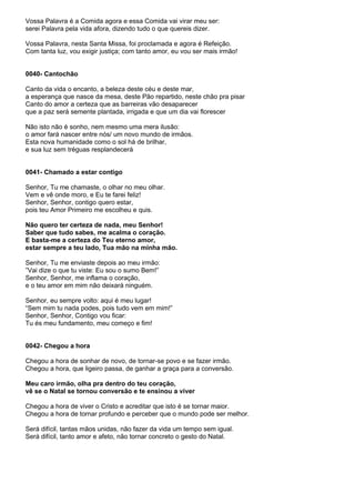 Vossa Palavra é a Comida agora e essa Comida vai virar meu ser:
serei Palavra pela vida afora, dizendo tudo o que quereis dizer.

Vossa Palavra, nesta Santa Missa, foi proclamada e agora é Refeição.
Com tanta luz, vou exigir justiça; com tanto amor, eu vou ser mais irmão!


0040- Cantochão

Canto da vida o encanto, a beleza deste céu e deste mar,
a esperança que nasce da mesa, deste Pão repartido, neste chão pra pisar
Canto do amor a certeza que as barreiras vão desaparecer
que a paz será semente plantada, irrigada e que um dia vai florescer

Não isto não é sonho, nem mesmo uma mera ilusão:
o amor fará nascer entre nós/ um novo mundo de irmãos.
Esta nova humanidade como o sol há de brilhar,
e sua luz sem tréguas resplandecerá


0041- Chamado a estar contigo

Senhor, Tu me chamaste, o olhar no meu olhar.
Vem e vê onde moro, e Eu te farei feliz!
Senhor, Senhor, contigo quero estar,
pois teu Amor Primeiro me escolheu e quis.

Não quero ter certeza de nada, meu Senhor!
Saber que tudo sabes, me acalma o coração.
E basta-me a certeza do Teu eterno amor,
estar sempre a teu lado, Tua mão na minha mão.

Senhor, Tu me enviaste depois ao meu irmão:
”Vai dize o que tu viste: Eu sou o sumo Bem!”
Senhor, Senhor, me inflama o coração,
e o teu amor em mim não deixará ninguém.

Senhor, eu sempre volto: aqui é meu lugar!
“Sem mim tu nada podes, pois tudo vem em mim!”
Senhor, Senhor, Contigo vou ficar:
Tu és meu fundamento, meu começo e fim!


0042- Chegou a hora

Chegou a hora de sonhar de novo, de tornar-se povo e se fazer irmão.
Chegou a hora, que ligeiro passa, de ganhar a graça para a conversão.

Meu caro irmão, olha pra dentro do teu coração,
vê se o Natal se tornou conversão e te ensinou a viver

Chegou a hora de viver o Cristo e acreditar que isto é se tornar maior.
Chegou a hora de tornar profundo e perceber que o mundo pode ser melhor.

Será difícil, tantas mãos unidas, não fazer da vida um tempo sem igual.
Será difícil, tanto amor e afeto, não tornar concreto o gesto do Natal.
 