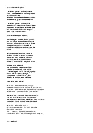 248- Fala-me da vida!

Cada vez que eu venho para te
falar,/ na verdade eu venho para te
escutar./Fala-me
da Vida, preciso te escutar!/Falame
da Verdade, que vai me libertar!

Cada vez que eu venho para
oferecer,/na verdade eu venho para
receber./Dá-me o pão da Vida, que
vai me alimentar!/Dá-me a água
viva, que vai me saciar!

249- Permaneça a pensar

Permaneça a pensar, fique quieto
em seu lugar e medite tudo o que
passou, na certeza de querer viver.
Sempre em trevas, a errar e a
sofrer e sem ouvir, o novo som da
vida?

No deserto frio do mar, branco
astro a reluzir, põe nas ondas o
brilho do mar. Põe nas almas o
vazio de ser e ao longe há de
entrar o amanhecer. Se pode ouvir,

o novo som da vida.
Eis que chega a retumbar, dos
clarins que vêm do céu. Jesus
Cristo surge a sorrir e você já pode
então partir. Com o Amigo,
conquistar o amanhecer, já é
manha. É o novo som da vida.

250- A Ti, Meu Deus!

A Ti, meu Deus, elevo meu coração,
elevo as minhas mãos, meu olhar, minha voz.
A Ti, meu Deus, eu quero oferecer meus passos
e meu viver, meus caminhos, meu sofrer.

A tua ternura, Senhor, vem me abraçar.
E a tua bondade infinita, me perdoar.
Vou ser o teu seguidor e te dar o meu coração.
Eu quero sentir o calor de tuas mãos.

A Ti, meu Deus, que és bom
e que tens amor ao pobre e ao sofredor,
vou servir e esperar.
Em Ti, Senhor, humildes se alegrarão,
cantando a nova canção de esperança e de paz.



251- Aleluia!
 