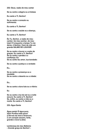 252- Deus, razão do meu cantar

Se eu canto a alegria ou a tristeza

Eu canto a Ti, Senhor!

Se eu canto o consolo ou
sofrimento

Eu canto a Ti, Senhor!

Se eu canto a saúde ou a doença,

Eu canto a Ti, Senhor!

És Tu, Senhor, a razão do meu
cantar,/ do meu sonhar, do meu
lutar!/ E enquanto o tempo Tu me
deres, ó Senhor,/ farei da vida um
grande SALMO DE LOUVOR!

Se eu canto o louvor e a ação de
graças: Eu canto a Ti, Senhor!
Se eu canto o perdão e a
confiança: Eu
Se eu canto teu amor, tua bondade:

Se eu canto a justiça e a verdade:

Eu..

Se eu canto a presença ou a
saudade:
Se eu canto o deserto ou a cidade:


Eu..

Se eu canto a dura luta ou a vitória:

Eu

Se eu canto a luz do sol ou a noite
escura: Eu canto a Ti, Senhor!
Se, enfim, eu canto a vida ou a
morte: Eu canto a Ti, Senhor!

253- Água Santa


Água santa! Ó água pura,
Vem! Purifica este povo!
|| Dá-nos da neve a brancura,
e um coração sincero, forte,
grande e novo! || (bis)


Lembrança do meu Batismo
- Grande graça do Senhor! -
 