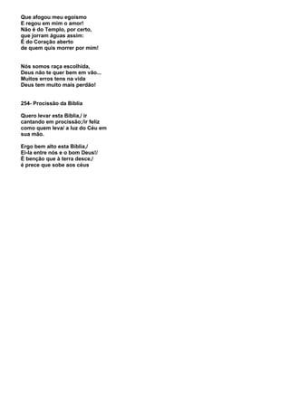 Que afogou meu egoísmo
E regou em mim o amor!
Não é do Templo, por certo,
que jorram águas assim:
É do Coração aberto
de quem quis morrer por mim!


Nós somos raça escolhida,
Deus não te quer bem em vão...
Muitos erros tens na vida
Deus tem muito mais perdão!


254- Procissão da Bíblia

Quero levar esta Bíblia,/ ir
cantando em procissão;/ir feliz
como quem leva/ a luz do Céu em
sua mão.

Ergo bem alto esta Bíblia,/
Ei-la entre nós e o bom Deus!/
É benção que à terra desce,/
é prece que sobe aos céus
 
