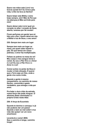 Quero nas mãos este Livro/ vou
levá-lo aonde for!/ Eu O levo pela
vida,/ e Ele me leva ao Senhor!

Quero beijar esta Bíblia,/ como
beijo sempre, sim!/ Mão de Pai que
me abençoa,/e Mãe sorrindo para
mim!

Quero deixar este Livro/ qual um
coração no altar:/ coração de Deus,
aberto,/ ansioso por Se revelar!

Ficam perfumes em gente/ que só
lida com a flor./ Assim deixe em nós
a Bíblia/ a luz de Deus, o seu amor!

255- Sempre tem mais um lugar

Sempre tem mais um lugar na
mesa, pra quem sabe repartir o
pão. Do que temos em nossa
pobreza, o amor faz multiplicação.

Felizes os pobres na mesa do rei!
Meu corpo e meu sangue tomai e
comei. Eu sou o Pão Vivo e o Amor
é a Lei! Eu sou o Pão Vivo e o
Amor é a Lei!

Comer juntos no jantar de Deus é
mudar a triste situação. É querer
que a Terra seja um Céu, onde a
gente vive como irmão.

Quando a gente é mesmo
companheiro, no caminho de nosso
Senhor, comunhão é gesto
verdadeiro, que entrega a vida por
amor.

Pra bater o duro chão da estrada,
nossa força não pode minguar. O
alimento desta caminhada é o
próprio Cristo neste Altar.

256- A força da Eucaristia

Quando te domina o cansaço,/ e já
não puderes dar um passo/
Quando o bem ao mal ceder/ e tua
vida não quiser/ ver um novo
amanhecer:

Levanta-te e come! (BIS)
Que o caminho é longo, caminho
longo!
 