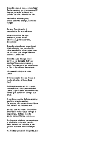 Quando a dor, o medo, a incerteza/
Tentam apagar tua chama acesa/ E
tirar do coração/ a alegria e a
paixão/ de lutar, não ser em vão:

Levanta-te e come! (BIS)
Que o caminho é longo, caminho
longo!


Eu sou Teu alimento, ó
caminheiro! Eu sou o Pão da

Vida verdadeiro! Te faço
caminhar, vale e monte
atravessar, pela Eucaristia,
Eucaristia!

Quando não achares o caminho,/
triste abatido, vais sozinho,/ O
olhar sem brilho e luz,/ sob o peso
de tua cruz/ que a lugar nenhum
conduz: Levanta-te

Quando a voz do anjo então
ouvires, e o Coração de Deus
sentires/ te acordando para o
amor,/ renovando o teu vigor/ água
e Pão, o Bem Maior: Levanta-te..

257- O meu coração é só de
Jesus

O meu coração é só de Jesus, a
minha alegria é a Santa Cruz
(bis)

No tempo em que eu era criança,
cantava este canto pensando em
Jesus. Agora Jesus estou vendo no
irmão que, sofrendo, carrega sua
cruz.

A gente no mundo de hoje, precisa
ser forte pra não vacilar.
Se a gente não toma cuidado, Deus
fica de lado e o fracasso virá.

Eu vou com fé, viver a vida,/ levar
amor onde faltar./ Levo comigo a
esperança,/ de todo mundo
poder cantar: O meu coração....

Os homens só vivem pensando que
a felicidade é dinheiro na mão.
Feliz é quem faz caridade, e não
guarda maldade no seu coração

Há muitos que vivem xingando, que
 