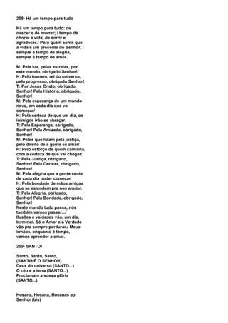 258- Há um tempo para tudo

Há um tempo para tudo: de
nascer e de morrer; / tempo de
chorar a vida, de sorrir e
agradecer./ Para quem sente que
a vida é um presente do Senhor, /
sempre é tempo de alegria,
sempre é tempo de amor.

M: Pela lua, pelas estrelas, por
este mundo, obrigado Senhor!/
H: Pelo homem, rei do universo,
pelo progresso, obrigado Senhor!
T: Por Jesus Cristo, obrigado
Senhor! Pela História, obrigado,
Senhor!
M: Pela esperança de um mundo
novo, em cada dia que vai
começar/
H: Pela certeza de que um dia, os
inimigos irão se abraçar.
T: Pela Esperança, obrigado,
Senhor! Pela Amizade, obrigado,
Senhor!
M: Pelos que lutam pela justiça,
pelo direito de a gente se amar/
H: Pelo esforço de quem caminha,
com a certeza de que vai chegar:
T: Pela Justiça, obrigado,
Senhor! Pela Certeza, obrigado,
Senhor!
M: Pela alegria que a gente sente
de cada dia poder começar
H: Pela bondade de mãos amigas
que se estendem pra nos ajudar.
T: Pela Alegria, obrigado,
Senhor! Pela Bondade, obrigado,
Senhor!
Neste mundo tudo passa, nós
também vamos passar.../
Ilusões e vaidades vão, um dia,
terminar. Só o Amor e a Verdade
vão pra sempre perdurar./ Meus
irmãos, enquanto é tempo,
vamos aprender a amar.

259- SANTO!

Santo, Santo, Santo,
(SANTO É O SENHOR)
Deus do universo (SANTO...)
O céu e a terra (SANTO...)
Proclamam a vossa glória
(SANTO...)


Hosana, Hosana, Hosanas ao
Senhor (bis)
 