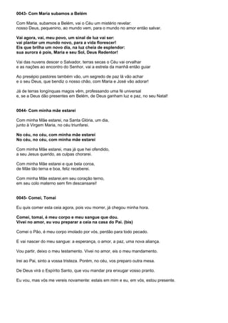 0043- Com Maria subamos a Belém

Com Maria, subamos a Belém, vai o Céu um mistério revelar:
nosso Deus, pequenino, ao mundo vem, para o mundo no amor então salvar.

Vai agora, vai, meu povo, um sinal de luz vai ser:
vai plantar um mundo novo, para a vida florescer!
Eis que brilha um novo dia, na luz cheia de esplendor:
sua aurora é pois, Maria e seu Sol, Deus Redentor!

Vai das nuvens descer o Salvador, terras secas o Céu vai orvalhar
e as nações ao encontro do Senhor, vai a estrela da manhã então guiar

Ao presépio pastores também vão, um segredo de paz lá vão achar
e o seu Deus, que bendiz o nosso chão, com Maria e José vão adorar!

Já de terras longínquas magos vêm, professando uma fé universal
e, se a Deus dão presentes em Belém, de Deus ganham luz e paz, no seu Natal!


0044- Com minha mãe estarei

Com minha Mãe estarei, na Santa Glória, um dia,
junto à Virgem Maria, no céu triunfarei.

No céu, no céu, com minha mãe estarei
No céu, no céu, com minha mãe estarei

Com minha Mãe estarei, mas já que hei ofendido,
a seu Jesus querido, as culpas chorarei.

Com minha Mãe estarei e que bela coroa,
de Mãe tão terna e boa, feliz receberei.

Com minha Mãe estarei,em seu coração terno,
em seu colo materno sem fim descansarei!


0045- Comei, Tomai

Eu quis comer esta ceia agora, pois vou morrer, já chegou minha hora.

Comei, tomai, é meu corpo e meu sangue que dou.
Vivei no amor, eu vou preparar a ceia na casa do Pai. (bis)

Comei o Pão, é meu corpo imolado por vós, perdão para todo pecado.

E vai nascer do meu sangue: a esperança, o amor, a paz, uma nova aliança.

Vou partir, deixo o meu testamento. Vivei no amor, eis o meu mandamento.

Irei ao Pai, sinto a vossa tristeza. Porém, no céu, vos preparo outra mesa.

De Deus virá o Espírito Santo, que vou mandar pra enxugar vosso pranto.

Eu vou, mas vós me vereis novamente: estais em mim e eu, em vós, estou presente.
 