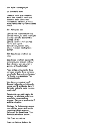 260- Após a consagração

Eis o mistério da fé!

Todas as vezes que comemos
deste pão/ Todas as vezes que
bebemos deste vinho/ Nós
recordamos, ó Senhor, a vossa
morte,/ Enquanto esperamos vossa
vinda!

261- Abraço da paz

Como é bom viver em harmonia
Com os irmãos, na paz e na alegria
É como o orvalho da manhã se
abrindo em flor
Como o saboroso mel que nos
renova e dá vigor!
Como é bom, como é bom,
Irmãos reunidos na alegria do
Senhor!

262- Das alturas orvalhem os
céus

Das alturas orvalhem os céus/ E
as nuvens, que chovam justiça,/
Que a terra se abra ao amor/ e
germine o Deus Salvador.

Foste amigo antigamente/ desta
terra que amaste/ deste povo que
escolheste/ Sua sorte melhoraste,/
Perdoaste seus pecados,/ Tua
raiva acalmaste

Vem de novo restaurar-nos!/
Sempre irado estarás, indignado
contra nós? E a vida não darás?/
Salvação e alegria, outra vez, não
nos trarás?

Escutemos suas palavras,/ é de
paz que vai falar/ paz ao Povo, a
seus fiéis/ a quem dele se
achegar./ Está perto a salvação/ E
a glória vai voltar.

Glória ao Pai Onipotente,/ Ao que
vem, glória e amor./ Ao Espírito
cantemos:/ Glória a nosso
Defensor!/ Ao Deus Uno e Trino
demos/ A alegria do louvor.

263- Envia tua palavra

Envia tua Palavra, Palavra de
 