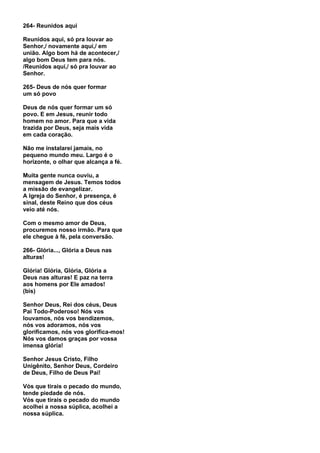 264- Reunidos aqui

Reunidos aqui, só pra louvar ao
Senhor,/ novamente aqui,/ em
união. Algo bom há de acontecer,/
algo bom Deus tem para nós.
/Reunidos aqui,/ só pra louvar ao
Senhor.

265- Deus de nós quer formar
um só povo

Deus de nós quer formar um só
povo. E em Jesus, reunir todo
homem no amor. Para que a vida
trazida por Deus, seja mais vida
em cada coração.

Não me instalarei jamais, no
pequeno mundo meu. Largo é o
horizonte, o olhar que alcança a fé.

Muita gente nunca ouviu, a
mensagem de Jesus. Temos todos
a missão de evangelizar.
A Igreja do Senhor, é presença, é
sinal, deste Reino que dos céus
veio até nós.

Com o mesmo amor de Deus,
procuremos nosso irmão. Para que
ele chegue à fé, pela conversão.

266- Glória..., Glória a Deus nas
alturas!

Glória! Glória, Glória, Glória a
Deus nas alturas! E paz na terra
aos homens por Ele amados!
(bis)

Senhor Deus, Rei dos céus, Deus
Pai Todo-Poderoso! Nós vos
louvamos, nós vos bendizemos,
nós vos adoramos, nós vos
glorificamos, nós vos glorifica-mos!
Nós vos damos graças por vossa
imensa glória!

Senhor Jesus Cristo, Filho
Unigênito, Senhor Deus, Cordeiro
de Deus, Filho de Deus Pai!

Vós que tirais o pecado do mundo,
tende piedade de nós.
Vós que tirais o pecado do mundo
acolhei a nossa súplica, acolhei a
nossa súplica.
 