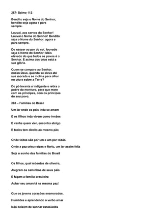 267- Salmo 112

Bendito seja o Nome do Senhor,
bendito seja agora e para
sempre.

Louvai, aos servos do Senhor!
Louvai o Nome do Senhor! Bendito
seja o Nome do Senhor, agora e
para sempre.

Do nascer ao por do sol, louvado
seja o Nome do Senhor! Mais
elevado do que todos os povos é o
Senhor. E acima dos céus está a
sua glória.

Quem se compara ao Senhor,
nosso Deus, quando se eleva até
sua morada e se inclina para olhar
no céu e sobre a Terra?

Do pó levanta o indigente e retira o
pobre do monturo, para que more
com os príncipes, com os príncipes
do seu povo.

268 – Famílias do Brasil

Um lar onde os pais inda se amam

E os filhos inda vivem como irmãos

E venha quem vier, encontra abrigo

E todos tem direito ao mesmo pão


Onde todos são por um e um por todos,

Onde a paz criou raízes e floriu, um lar assim feliz

Seja o sonho das famílias do Brasil


Os filhos, qual rebentos de oliveira,

Alegrem os caminhos de seus pais

E façam a família brasileira

Achar seu amanhã na mesma paz!


Que os jovens corações enamorados,

Humildes e aprendendo o verbo amar

Não deixem de sonhar extasiados
 