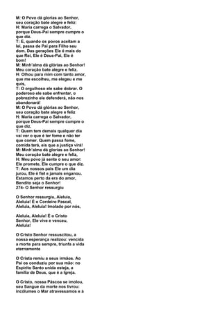 M: O Povo dá glorias ao Senhor,
seu coração bate alegre e feliz:
H: Maria carrega o Salvador,
porque Deus-Pai sempre cumpre o
que diz.
T: E, quando os povos aceitam a
lei, passa de Pai para Filho seu
dom. Das gerações Ele é mais do
que Rei, Ele é Deus-Pai, Ele é
bom!
M: Minh’alma dá glórias ao Senhor!
Meu coração bate alegre e feliz.
H: Olhou para mim com tanto amor,
que me escolheu, me elegeu e me
quis,
T: O orgulhoso ele sabe dobrar. O
poderoso ele sabe enfrentar, o
pobrezinho ele defenderá, não nos
abandonará!
M: O Povo dá glórias ao Senhor,
seu coração bate alegre e feliz
H: Maria carrega o Salvador,
porque Deus-Pai sempre cumpre o
que diz.
T: Quem tem demais qualquer dia
vai ver o que é ter fome e não ter
que comer. Quem passa fome,
comida terá, eis que a justiça virá!
M: Minh’alma dá glorias ao Senhor!
Meu coração bate alegre e feliz,
H: Meu povo já sente o seu amor:
Ele promete, Ele cumpre o que diz.
T: Aos nossos pais Ele um dia
jurou, Ele é fiel e jamais enganou.
Estamos perto da era do amor,
Bendito seja o Senhor!
274- O Senhor ressurgiu

O Senhor ressurgiu, Aleluia,
Aleluia! É o Cordeiro Pascal,
Aleluia, Aleluia! Imolado por nós,

Aleluia, Aleluia! É o Cristo
Senhor, Ele vive e venceu,
Aleluia!

O Cristo Senhor ressuscitou, a
nossa esperança realizou: vencida
a morte para sempre, triunfa a vida
eternamente

O Cristo remiu a seus irmãos. Ao
Pai os conduziu por sua mão: no
Espírito Santo unida esteja, a
família de Deus, que é a Igreja.

O Cristo, nossa Páscoa se imolou,
seu Sangue da morte nos livrou:
incólumes o Mar atravessamos e à
 