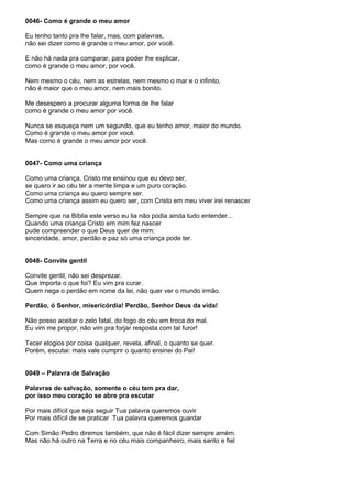 0046- Como é grande o meu amor

Eu tenho tanto pra lhe falar, mas, com palavras,
não sei dizer como é grande o meu amor, por você.

E não há nada pra comparar, para poder lhe explicar,
como é grande o meu amor, por você.

Nem mesmo o céu, nem as estrelas, nem mesmo o mar e o infinito,
não é maior que o meu amor, nem mais bonito.

Me desespero a procurar alguma forma de lhe falar
como é grande o meu amor por você.

Nunca se esqueça nem um segundo, que eu tenho amor, maior do mundo.
Como é grande o meu amor por você.
Mas como é grande o meu amor por você.


0047- Como uma criança

Como uma criança, Cristo me ensinou que eu devo ser,
se quero ir ao céu ter a mente limpa e um puro coração.
Como uma criança eu quero sempre ser.
Como uma criança assim eu quero ser, com Cristo em meu viver irei renascer

Sempre que na Bíblia este verso eu lia não podia ainda tudo entender...
Quando uma criança Cristo em mim fez nascer
pude compreender o que Deus quer de mim:
sinceridade, amor, perdão e paz só uma criança pode ter.


0048- Convite gentil

Convite gentil, não sei desprezar.
Que importa o que foi? Eu vim pra curar.
Quem nega o perdão em nome da lei, não quer ver o mundo irmão.

Perdão, ó Senhor, misericórdia! Perdão, Senhor Deus da vida!

Não posso aceitar o zelo fatal, do fogo do céu em troca do mal.
Eu vim me propor, não vim pra forjar resposta com tal furor!

Tecer elogios por coisa qualquer, revela, afinal, o quanto se quer.
Porém, escutai: mais vale cumprir o quanto ensinei do Pai!


0049 – Palavra de Salvação

Palavras de salvação, somente o céu tem pra dar,
por isso meu coração se abre pra escutar

Por mais difícil que seja seguir Tua palavra queremos ouvir
Por mais difícil de se praticar Tua palavra queremos guardar

Com Simão Pedro diremos também, que não é fácil dizer sempre amém.
Mas não há outro na Terra e no céu mais companheiro, mais santo e fiel
 
