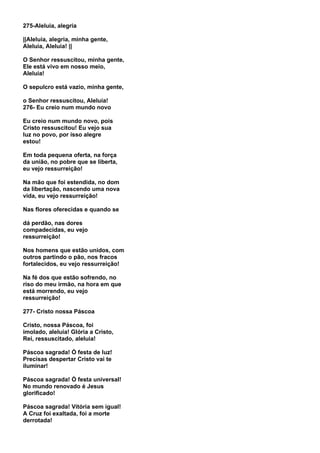 275-Aleluia, alegria

||Aleluia, alegria, minha gente,
Aleluia, Aleluia! ||

O Senhor ressuscitou, minha gente,
Ele está vivo em nosso meio,
Aleluia!

O sepulcro está vazio, minha gente,

o Senhor ressuscitou, Aleluia!
276- Eu creio num mundo novo

Eu creio num mundo novo, pois
Cristo ressuscitou! Eu vejo sua
luz no povo, por isso alegre
estou!

Em toda pequena oferta, na força
da união, no pobre que se liberta,
eu vejo ressurreição!

Na mão que foi estendida, no dom
da libertação, nascendo uma nova
vida, eu vejo ressurreição!

Nas flores oferecidas e quando se

dá perdão, nas dores
compadecidas, eu vejo
ressurreição!

Nos homens que estão unidos, com
outros partindo o pão, nos fracos
fortalecidos, eu vejo ressurreição!

Na fé dos que estão sofrendo, no
riso do meu irmão, na hora em que
está morrendo, eu vejo
ressurreição!

277- Cristo nossa Páscoa

Cristo, nossa Páscoa, foi
imolado, aleluia! Glória a Cristo,
Rei, ressuscitado, aleluia!

Páscoa sagrada! Ó festa de luz!
Precisas despertar Cristo vai te
iluminar!

Páscoa sagrada! Ó festa universal!
No mundo renovado é Jesus
glorificado!

Páscoa sagrada! Vitória sem igual!
A Cruz foi exaltada, foi a morte
derrotada!
 