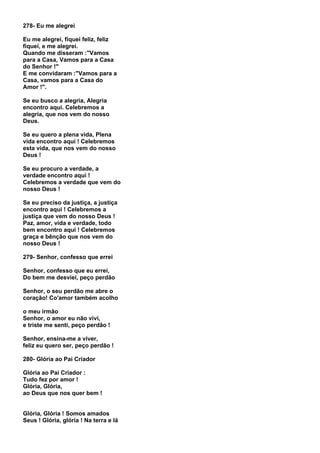 278- Eu me alegrei

Eu me alegrei, fiquei feliz, feliz
fiquei, e me alegrei.
Quando me disseram :"Vamos
para a Casa, Vamos para a Casa
do Senhor !"
E me convidaram :"Vamos para a
Casa, vamos para a Casa do
Amor !".

Se eu busco a alegria, Alegria
encontro aqui. Celebremos a
alegria, que nos vem do nosso
Deus.

Se eu quero a plena vida, Plena
vida encontro aqui ! Celebremos
esta vida, que nos vem do nosso
Deus !

Se eu procuro a verdade, a
verdade encontro aqui !
Celebremos a verdade que vem do
nosso Deus !

Se eu preciso da justiça, a justiça
encontro aqui ! Celebremos a
justiça que vem do nosso Deus !
Paz, amor, vida e verdade, todo
bem encontro aqui ! Celebremos
graça e bênção que nos vem do
nosso Deus !

279- Senhor, confesso que errei

Senhor, confesso que eu errei,
Do bem me desviei, peço perdão

Senhor, o seu perdão me abre o
coração! Co'amor também acolho

o meu irmão
Senhor, o amor eu não vivi,
e triste me senti, peço perdão !

Senhor, ensina-me a viver,
feliz eu quero ser, peço perdão !

280- Glória ao Pai Criador

Glória ao Pai Criador :
Tudo fez por amor !
Glória, Glória,
ao Deus que nos quer bem !


Glória, Glória ! Somos amados
Seus ! Glória, glória ! Na terra e lá
 