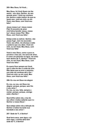 285- Meu Deus, foi Você...

Meu Deus, foi Você Quem me fez
assim : sou obra, Senhor, do seu
grande amor ! Você me conhece
por dentro e sabe melhor do que eu
quem sou: você em mim, eu em
Você, meu Deus, com Você sou
feliz !

Jesus nossa Luz ! Jesus nosso
Pão! O encontro de amor
minh'alma bendiz! Jesus, nossa
luz ! Jesus nosso Pão ! Meu
Deus, com Você sou feliz !

Esteja onde eu estiver, Senhor, não
posso fugir, nem me esconder.
Você, seu olhar, me alcança e sabe
a palavra que vou dizer. Você em
mim, eu em Você, Meu Deus, com
Você sou feliz!

Você ó meu Deus, como o puro ar,
envolve o meu ser, me cerca de amor,
E como um peixinho na água, me sinto
bem dentro de Ti, Senhor ! Você em
mim, eu em Você, Meu Deus, com
Você sou feliz !

Eu quero ficar sempre em Você,
que a vida me deu e cuida de mim.
Não deixe que eu erre o caminho,
sua mão me conduza até o fim !
Você em mim, eu em você, Meu
Deus, com Você sou feliz !

286- Eu vou em Deus me alegrar

Eu vou, eu vou, em Deus me
alegrar, porque, porque, sem fim
é seu amor !
Eu vou, eu vou, feliz, sempre a
cantar, porque, porque, comigo
está o Senhor !

Que brilhe sobre nós, a luz do
seu olhar e todos saberão que é o
Senhor o nosso Deus !

Que esteja sobre nós a bênção do
Senhor e todos louvarão sua
bondade e seu amor !

287- Sede de Ti, ó Senhor!

Qual terra seca, sem água, e já
sem vigor, a minha alma tem
sede de Ti, ó Senhor!
 