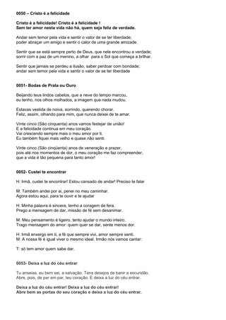 0050 – Cristo é a felicidade

Cristo é a felicidade! Cristo é a felicidade !
Sem ter amor nesta vida não há, quem seja feliz de verdade.

Andar sem temor pela vida e sentir o valor de se ter liberdade;
poder abraçar um amigo e sentir o calor de uma grande amizade.

Sentir que se está sempre perto de Deus, que nele encontrou a verdade;
sorrir com a paz de um menino, a olhar para o Sol que começa a brilhar.

Sentir que jamais se perdeu a ilusão, saber perdoar com bondade;
andar sem temor pela vida e sentir o valor de se ter liberdade


0051- Bodas de Prata ou Ouro

Beijando teus lindos cabelos, que a neve do tempo marcou,
eu tenho, nos olhos molhados, a imagem que nada mudou.

Estavas vestida de noiva, sorrindo, querendo chorar.
Feliz, assim, olhando para mim, que nunca deixei de te amar.

Vinte cinco (São cinquenta) anos vamos festejar de união!
E a felicidade continua em meu coração.
Vai crescendo sempre mais o meu amor por ti.
Eu também fiquei mais velho e quase não senti.

Vinte cinco (São cinqüenta) anos de veneração e prazer,
pois até nos momentos de dor, o meu coração me faz compreender,
que a vida é tão pequena para tanto amor!


0052- Custei te encontrar

H: Irmã, custei te encontrar! Estou cansado de andar! Preciso te falar

M: Também andei por ai, penei no meu caminhar.
Agora estou aqui, para te ouvir e te ajudar

H: Minha palavra é sincera, tenho a coragem de fera.
Prego a mensagem de dar, missão de fé sem desanimar.

M: Meu pensamento é ligeiro, tento ajudar o mundo inteiro.
Trago mensagem do amor: quem quer se dar, sente menos dor.

H: Irmã enxergo em ti, a fé que sempre vivi, amor sempre senti.
M: A nossa fé é igual viver o mesmo ideal. Irmão nós vamos cantar:

T: só tem amor quem sabe dar.


0053- Deixa a luz do céu entrar

Tu anseias, eu bem sei, a salvação. Tens desejos de banir a escuridão.
Abre, pois, de par em par, teu coração. E deixa a luz do céu entrar.

Deixa a luz do céu entrar! Deixa a luz do céu entrar!
Abre bem as portas do seu coração e deixa a luz do céu entrar.
 